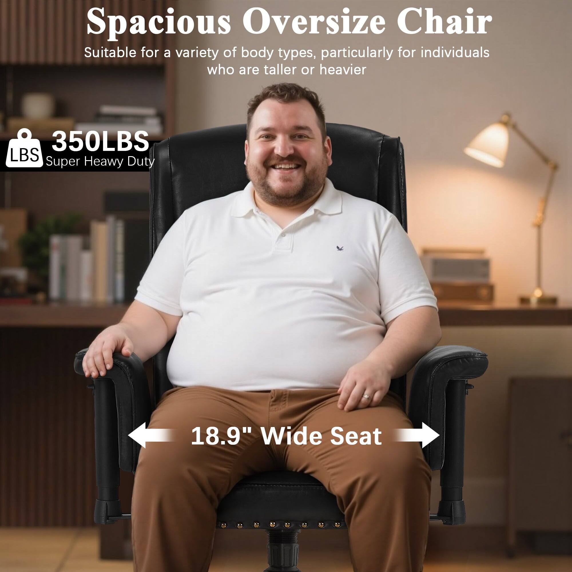 Spacious Oversize Chair  
Suitable for a variety of body types, particularly for individuals who are taller or heavier  

350LBS  
Super Heavy Duty  

18.9" Wide Seat