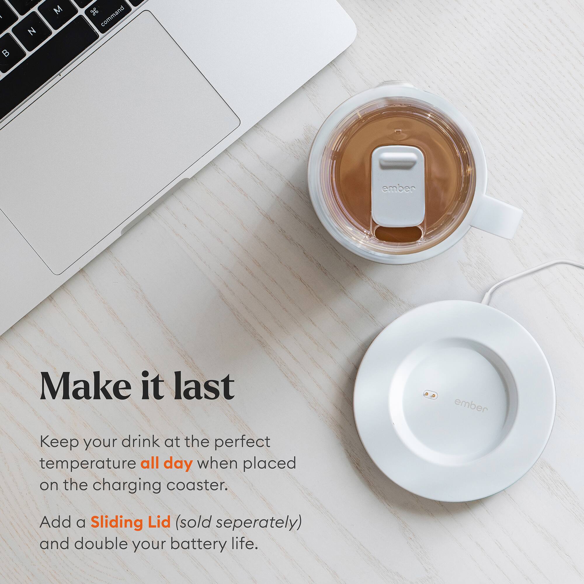 Make it last

Keep your drink at the perfect temperature all day when placed on the charging coaster.

Add a Sliding Lid (sold separately) and double your battery life.