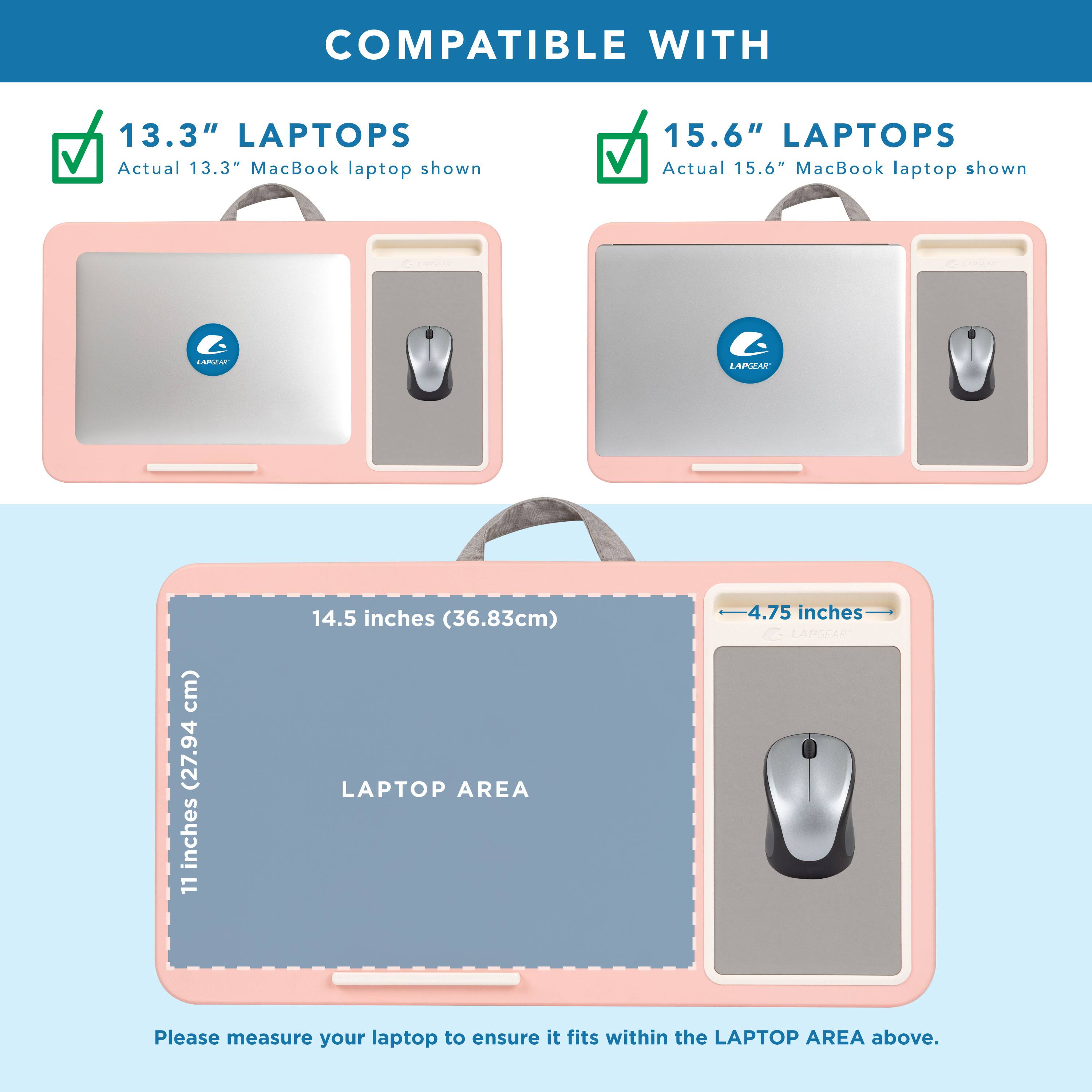 COMPATIBLE WITH

13.3" LAPTOPS  
Actual 13.3" MacBook laptop shown

15.6" LAPTOPS  
Actual 15.6" MacBook laptop shown

LAPTOP AREA  
14.5 inches (36.83cm)  
11 inches (27.94 cm)  
4.75 inches

Please measure your laptop to ensure it fits within the LAPTOP AREA above.