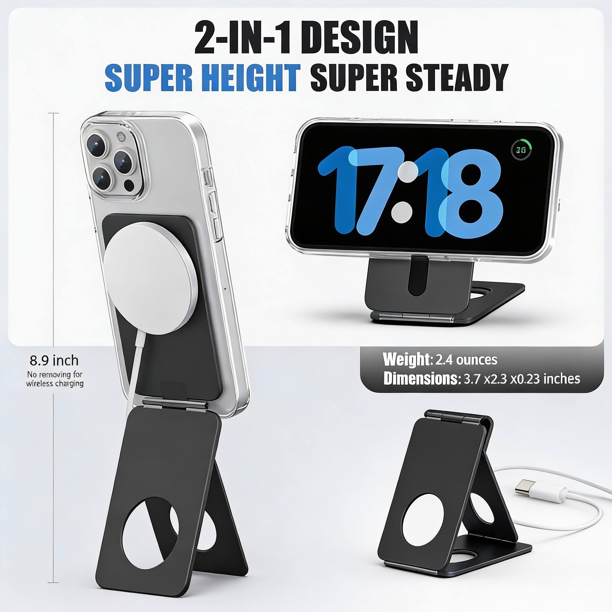 2-IN-1 DESIGN  
SUPER HEIGHT SUPER STEADY  

8.9 inch  
No removing for wireless charging  

Weight: 2.4 ounces  
Dimensions: 3.7 x 2.3 x 0.23 inches