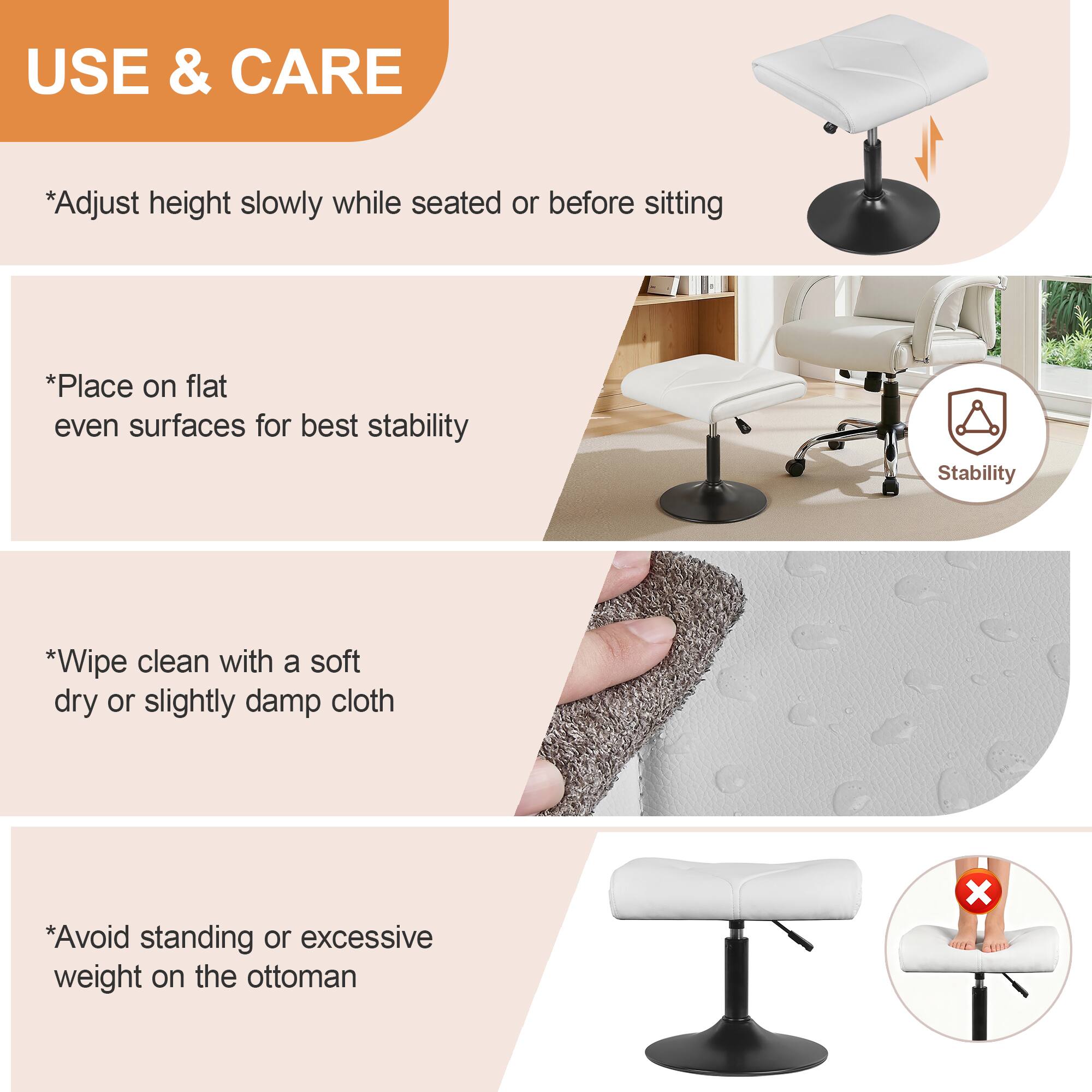 USE & CARE

*Adjust height slowly while seated or before sitting

*Place on flat even surfaces for best stability

*Wipe clean with a soft dry or slightly damp cloth

*Avoid standing or excessive weight on the ottoman