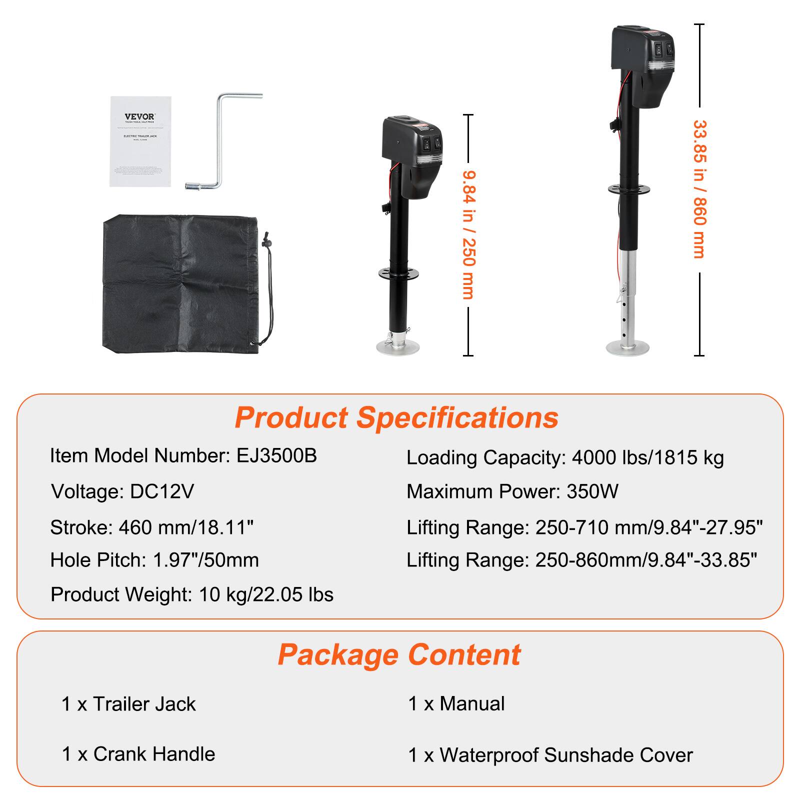 VEVOR

9.84 in / 250 mm
33.85 in / 860 mm

Product Specifications
Item Model Number: EJ3500B
Loading Capacity: 4000 lbs/1815 kg
Voltage: DC12V
Maximum Power: 350W
Stroke: 460 mm/18.11"
Lifting Range: 250-710 mm/9.84"-27.95"
Hole Pitch: 1.97"/50mm
Lifting Range: 250-860mm/9.84"-33.85"
Product Weight: 10 kg/22.05 lbs

Package Content
1 x Trailer Jack
1 x Manual
1 x Crank Handle
1 x Waterproof Sunshade Cover