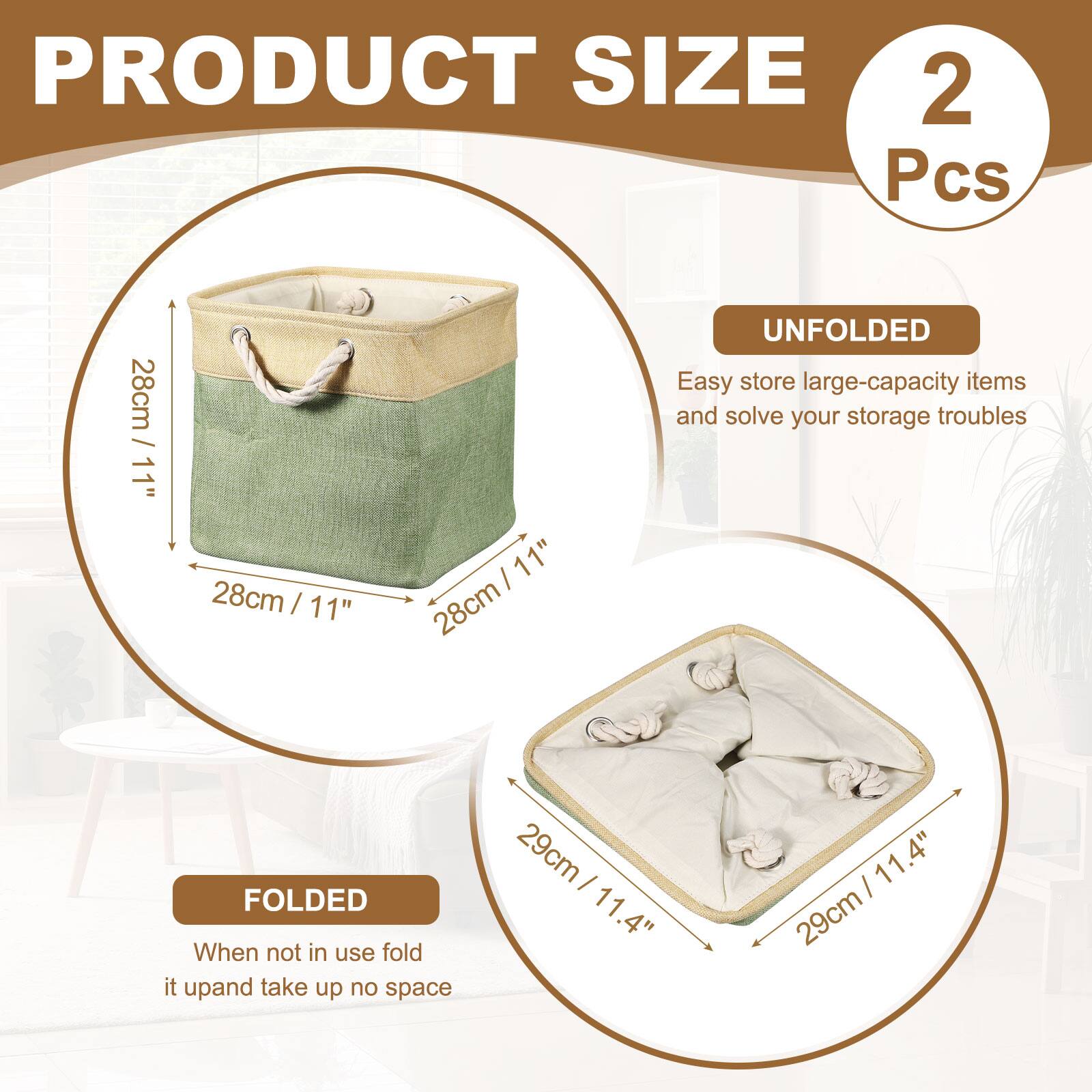 PRODUCT SIZE  
2 Pcs  
28cm / 11"  
28cm / 11"  
28cm / 11"  

UNFOLDED  
Easy store large-capacity items and solve your storage troubles  

FOLDED  
When not in use fold it up and take up no space  
29cm / 11.4"  
29cm / 11.4"