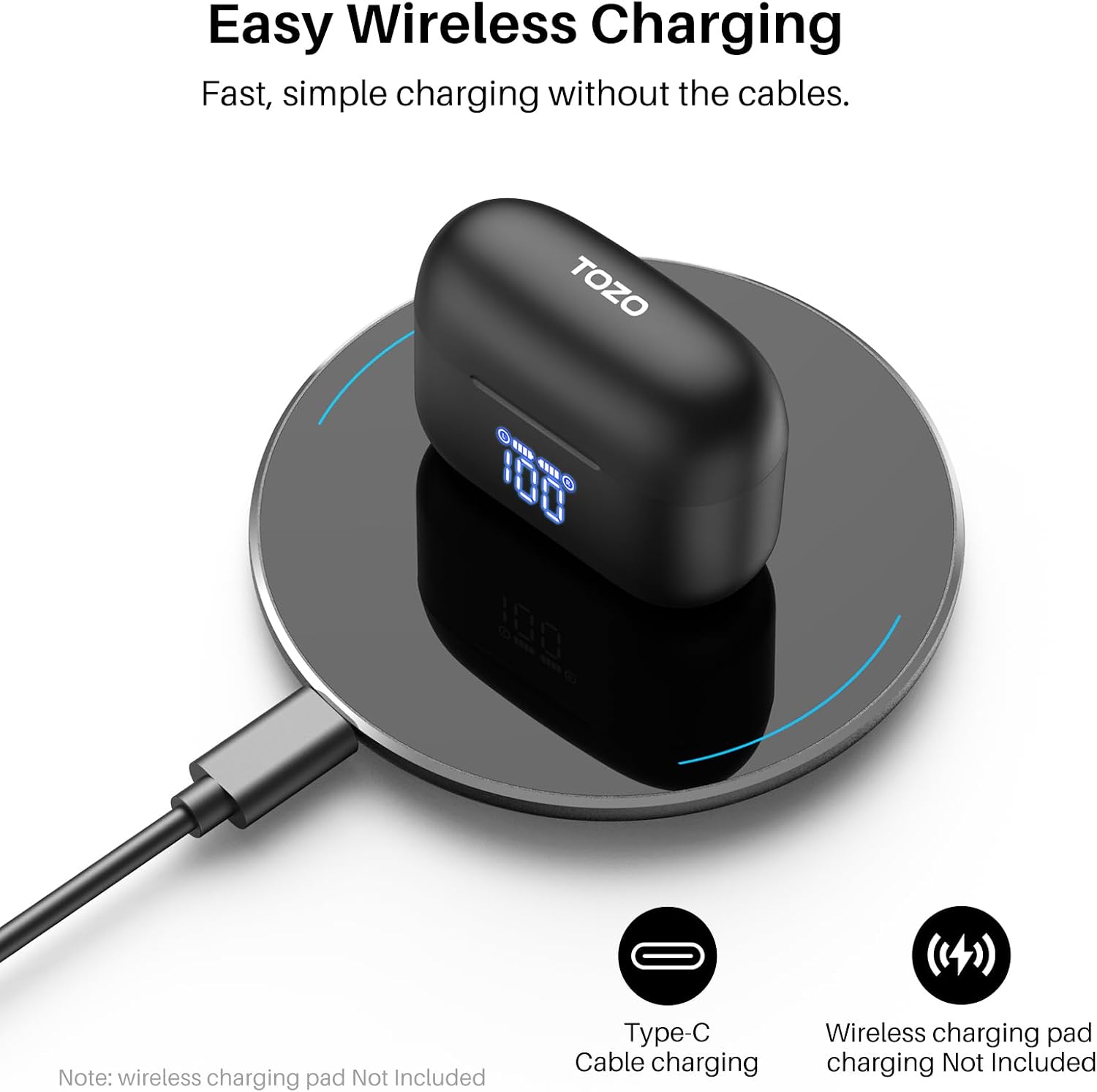 Easy Wireless Charging  
Fast, simple charging without the cables.  

TOZO  

Note: wireless charging pad Not Included  

Type-C Cable charging  
Wireless charging pad charging Not Included