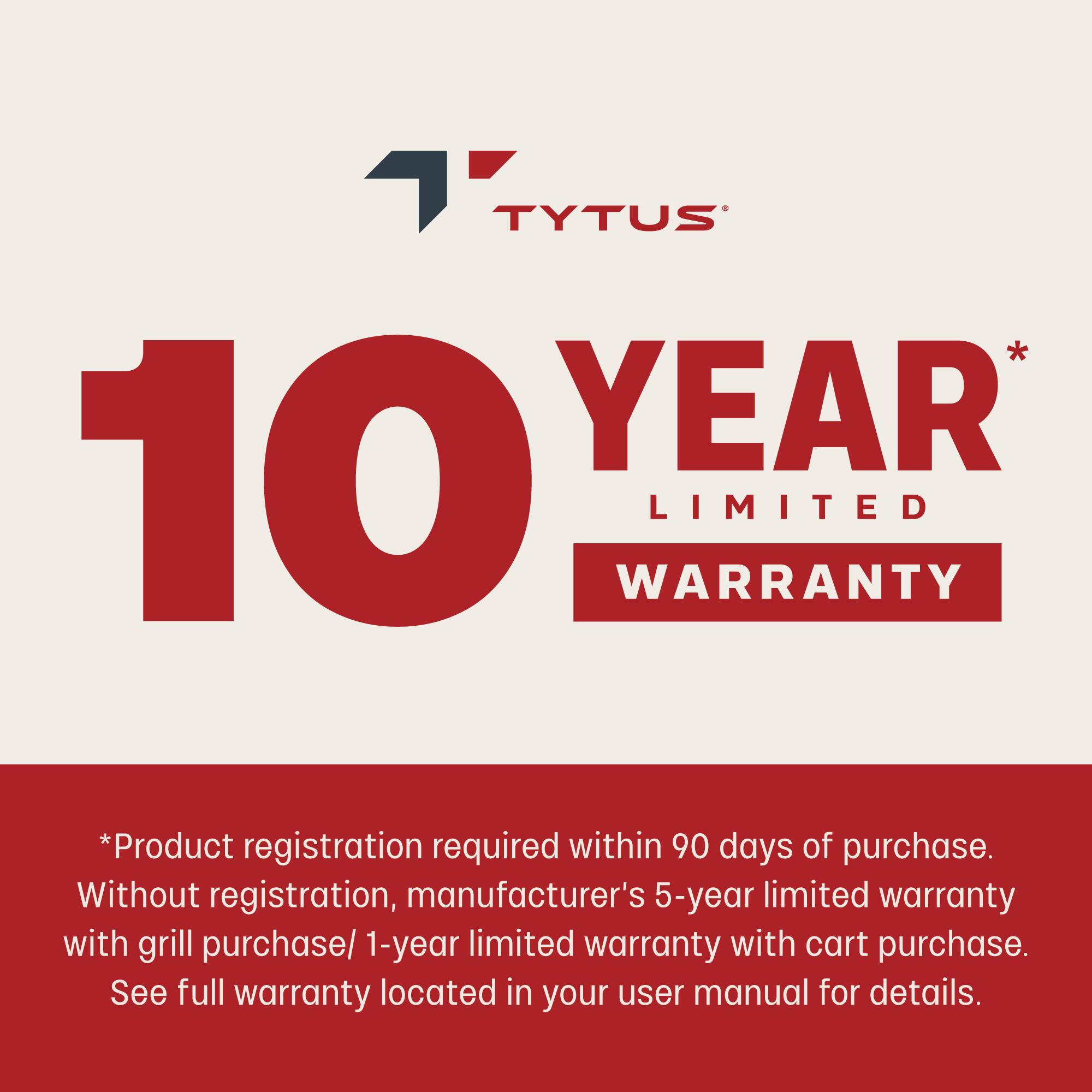 TYTUS  
10 YEAR LIMITED WARRANTY  

*Product registration required within 90 days of purchase.  
Without registration, manufacturer's 5-year limited warranty with grill purchase / 1-year limited warranty with cart purchase.  
See full warranty located in your user manual for details.