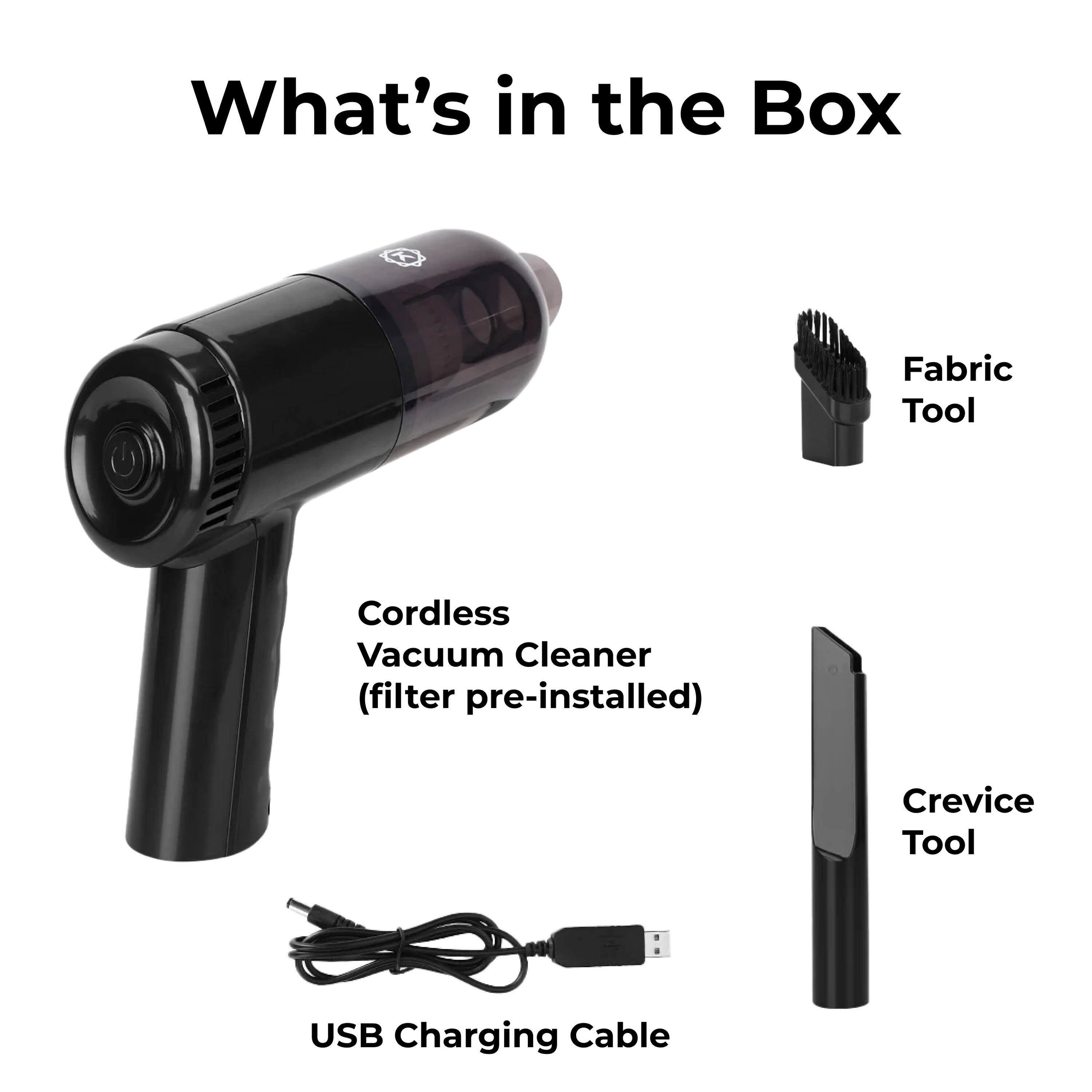 What's in the Box

Cordless Vacuum Cleaner (filter pre-installed)
Fabric Tool
Crevice Tool
USB Charging Cable
