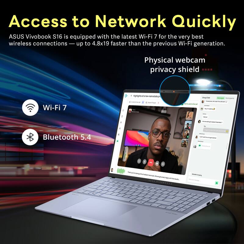 Access to Network Quickly  
ASUS Vivobook S16 is equipped with the latest Wi-Fi 7 for the very best wireless connections — up to 4.8x19 faster than the previous Wi-Fi generation.  
Physical webcam privacy shield  
Wi-Fi 7  
Bluetooth 5.4