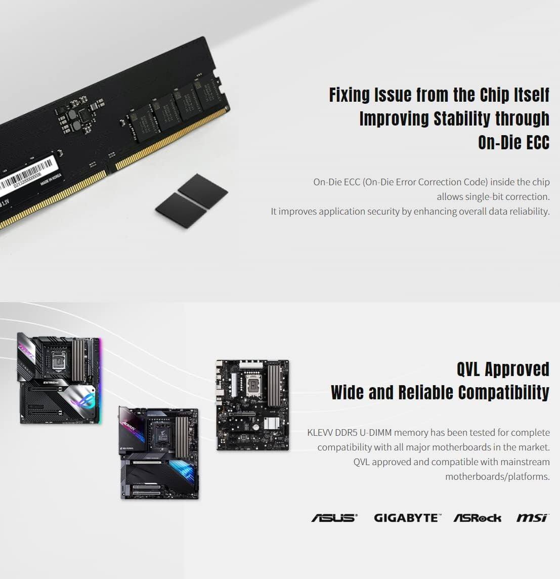 Fixing Issue from the Chip Itself  
Improving Stability through On-Die ECC  

On-Die ECC (On-Die Error Correction Code) inside the chip allows single-bit correction. It improves application security by enhancing overall data reliability.  

QVL Approved  
Wide and Reliable Compatibility  

KLEVV DDR5 U-DIMM memory has been tested for complete compatibility with all major motherboards in the market. QVL approved and compatible with mainstream motherboards/platforms.  

ASUS  
GIGABYTE  
ASRock  
MSI