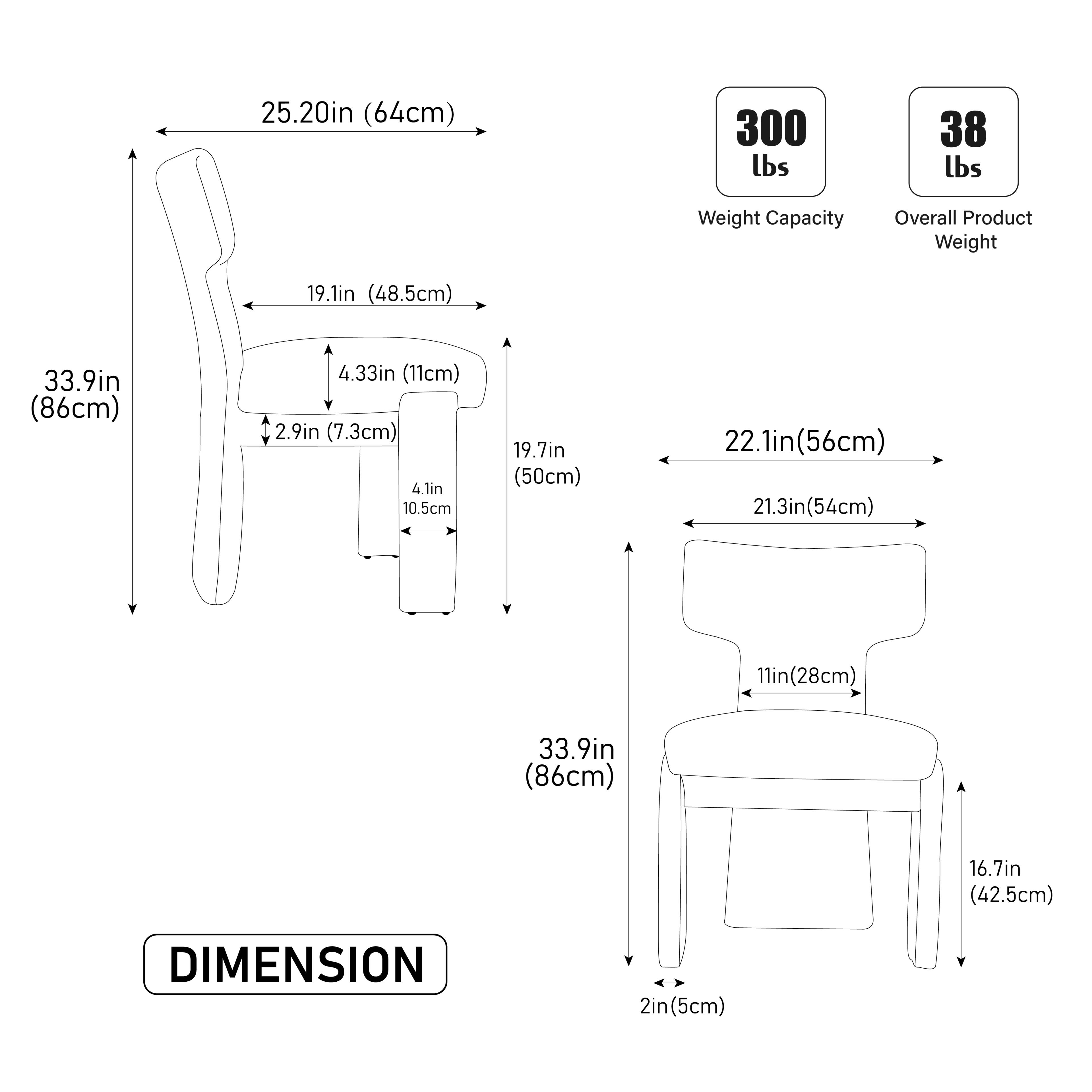 Sure, here is the corrected and grouped text from the image:

---

**DIMENSION**

- **Seat:**
  - Width: 25.20in (64cm)
  - Height: 33.9in (86cm)
  - Depth: 19.1in (48.5cm)
  - Armrest Height: 4.33in (11cm)
  - Armrest Width: 2.9in (7.3cm)
  - Seat Depth: 19.7in (50cm)
  - Seat Height: 2.1in (5cm)
  - Seat Width: 22.1in (56cm)
  - Seat Depth: 21.3in (54cm)
  - Seat Height: 11in (28cm)
  - Seat Height: 16.7in (42.5cm)
  - Seat Width: 2in (5cm)

- **Weight Capacity:** 300 lbs
- **Overall Product Weight:** 38 lbs

---