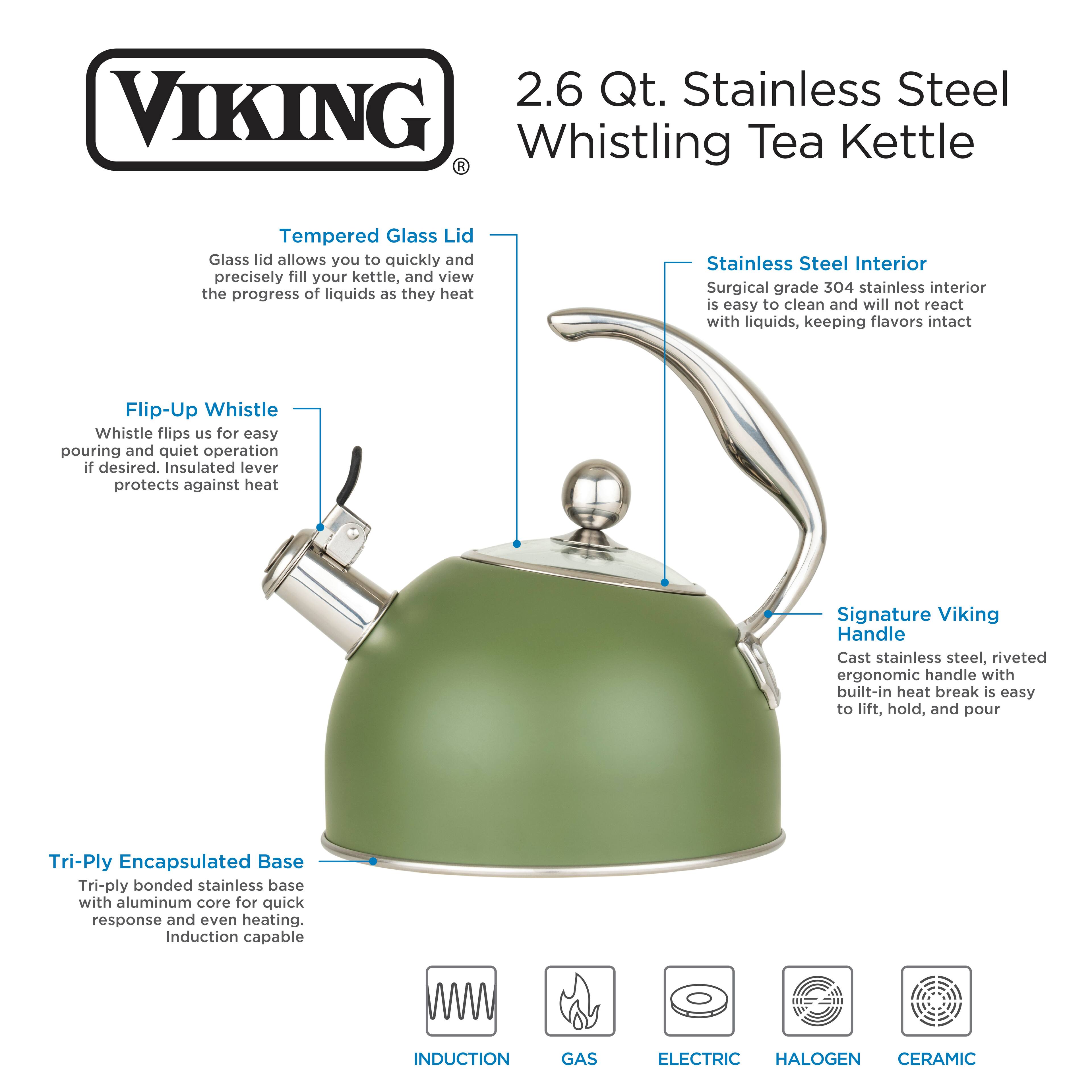 2.6 Qt. Stainless Steel VIKING Whistling Tea Kettle R Tempered Glass Lid Glass lid allows you to quickly and precisely fill your kettle, and view the progress of liquids as they heat Stainless Steel Interior Surgical grade 304 stainless interior is easy to clean and will not react with liquids, keeping flavors intact Flip-Up Whistle Whistle flips up for easy pouring and quiet operation if desired. Insulated lever protects against heat Signature Viking Handle Cast stainless steel, riveted ergonomic handle with built-in heat break is easy to lift, hold, and pour Tri-Ply Encapsulated Base Tri-ply bonded stainless base with aluminum core for quick response and even heating. Induction capable INDUCTION GAS ELECTRIC HALOGEN CERAMIC