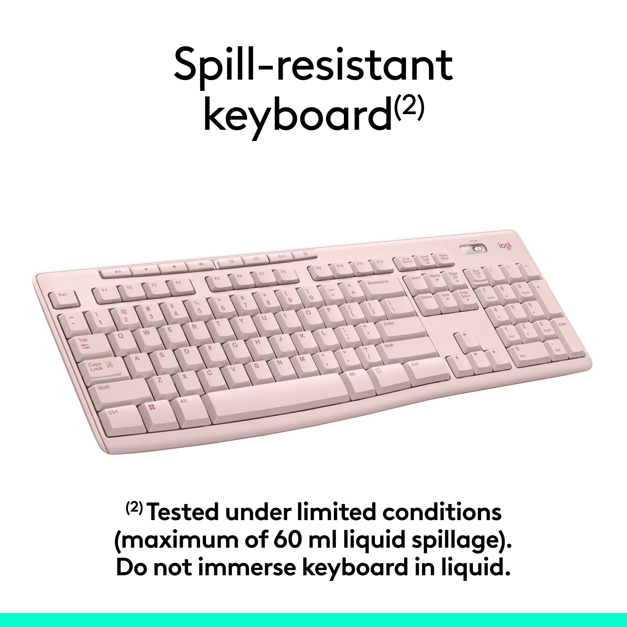 Spill-resistant keyboard(2)

(2) Tested under limited conditions (maximum of 60 ml liquid spillage). Do not immerse keyboard in liquid.