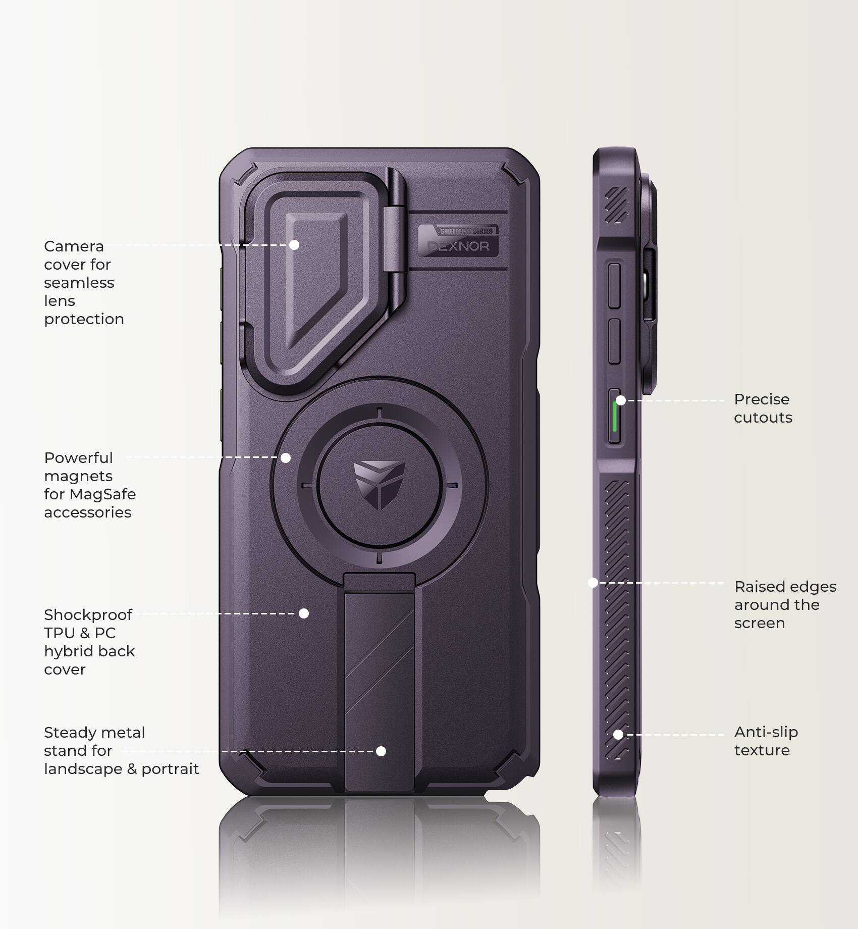 Camera cover for seamless lens protection

SMIRTERE BERIES DEXNOR

Precise cutouts

Powerful magnets for MagSafe accessories

Shockproof TPU & PC hybrid back cover

Raised edges around the screen

Steady metal stand for landscape & portrait

Anti-slip texture