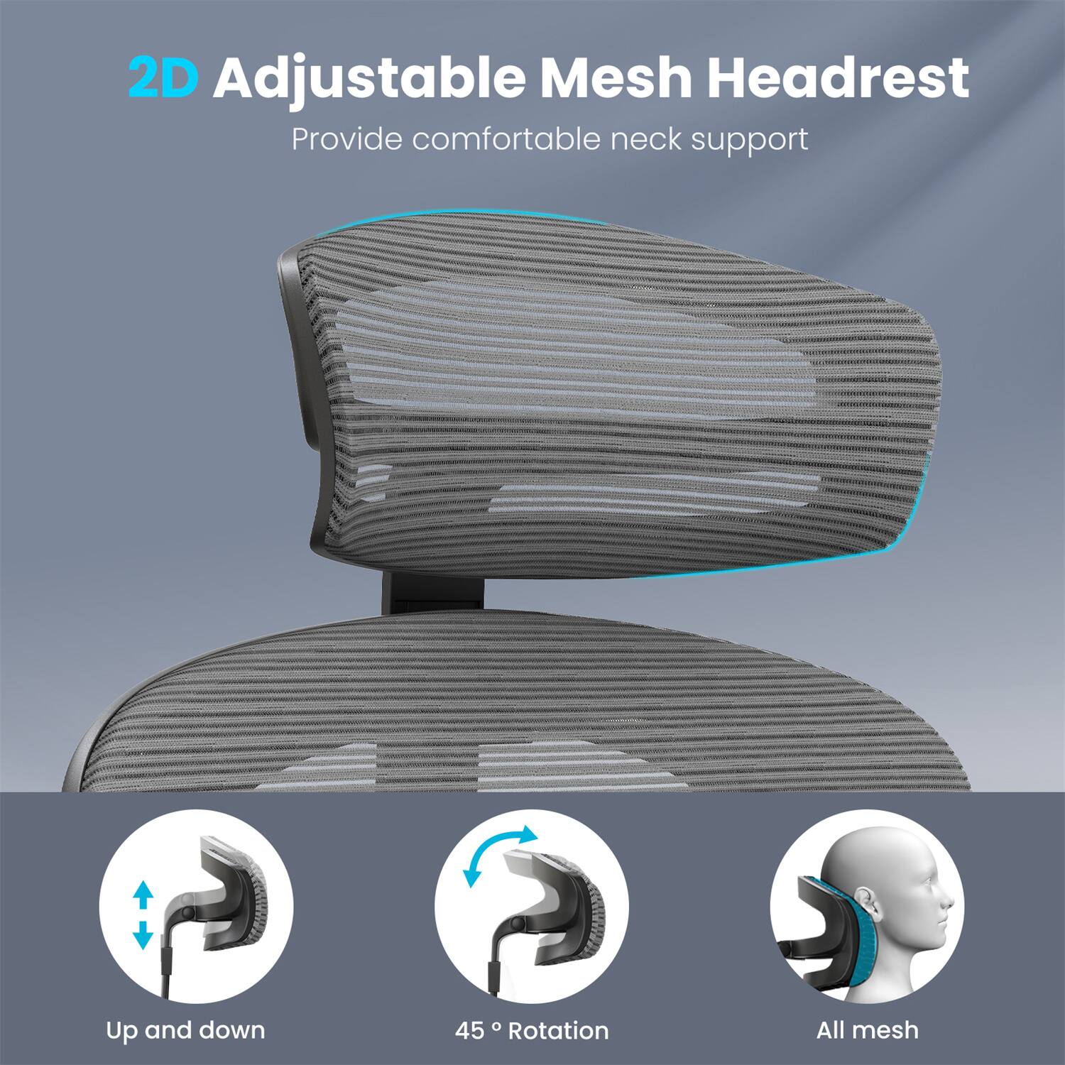 2D Adjustable Mesh Headrest  
Provide comfortable neck support  

Up and down  
45° Rotation  
All mesh