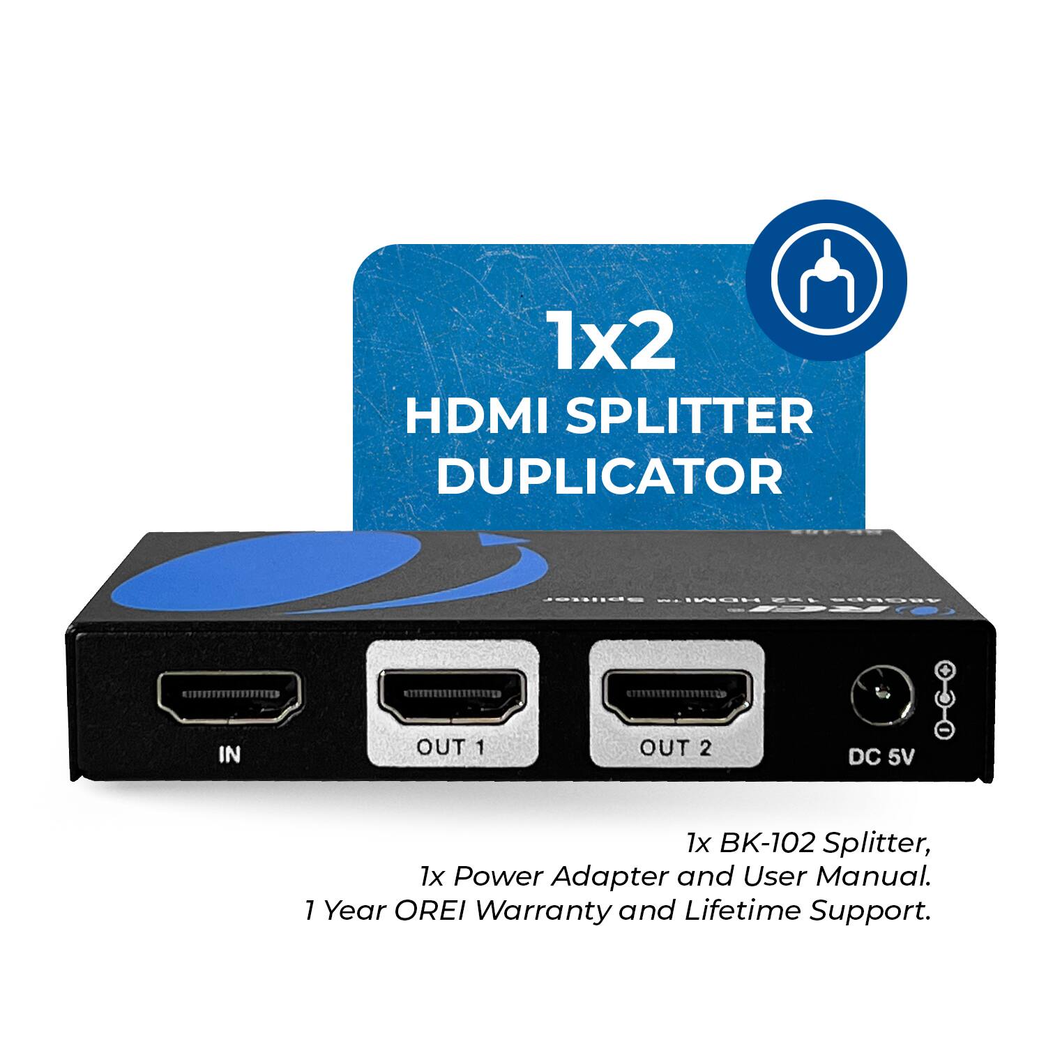 1x2 HDMI SPLITTER DUPLICATOR IN OUT 1 OUT 2 DC 5V 1x BK-102 Splitter, 1x Power Adapter and User Manual. 1 Year OREI Warranty and Lifetime Support.