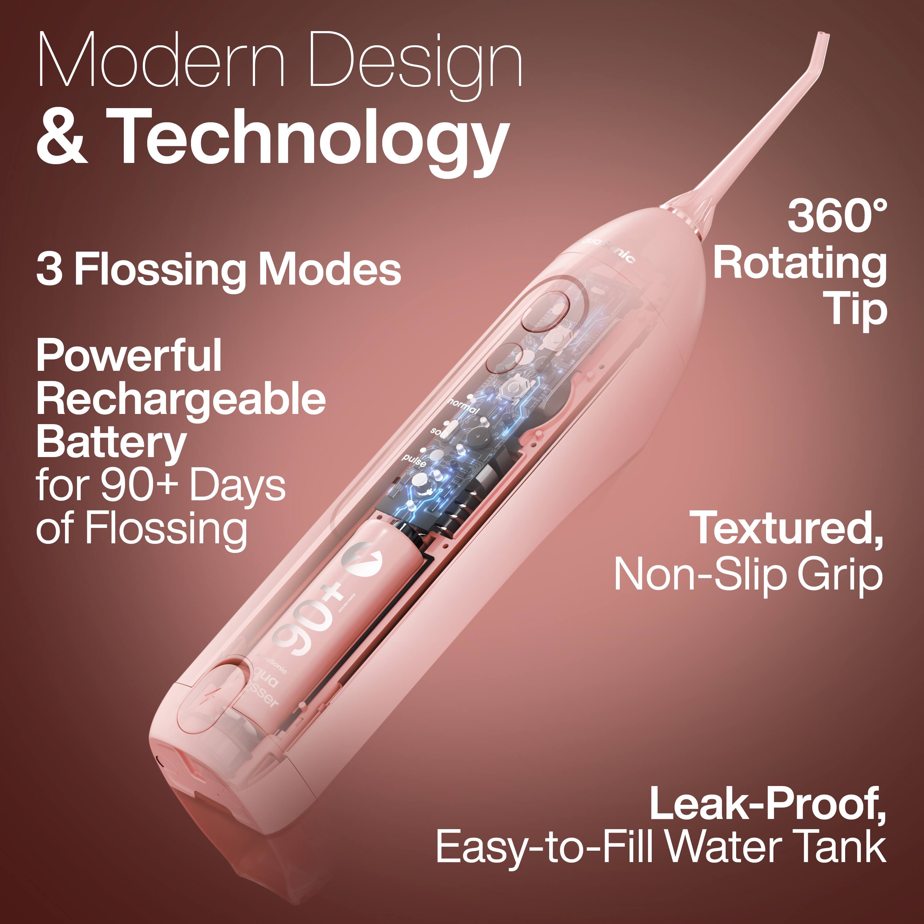 Modern Design & Technology

3 Flossing Modes

Powerful Rechargeable Battery for 90+ Days of Flossing

360° Rotating Tip

Textured, Non-Slip Grip

Leak-Proof, Easy-to-Fill Water Tank