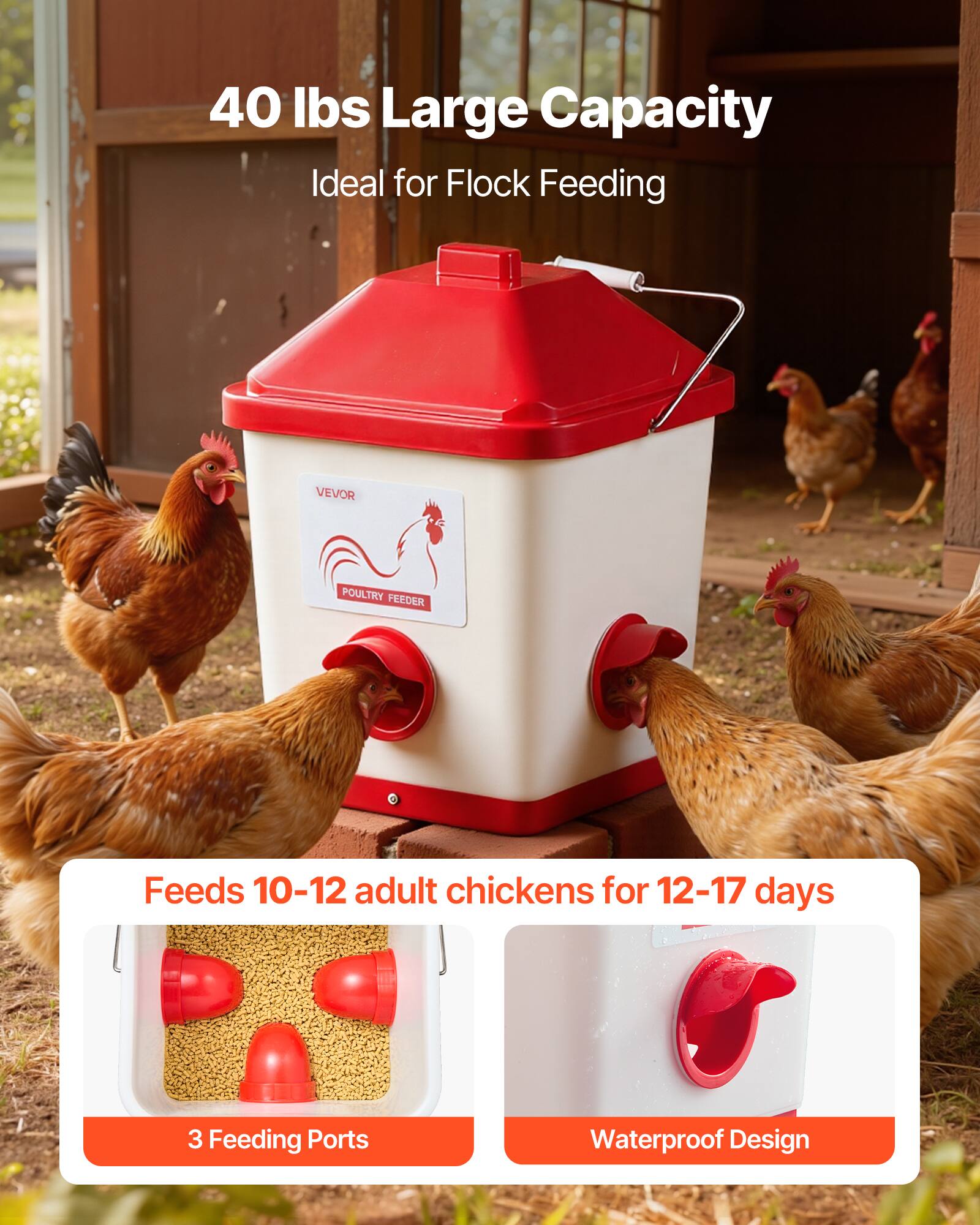 40 lbs Large Capacity  
Ideal for Flock Feeding  

VEVOR POULTRY FEEDER  

Feeds 10-12 adult chickens for 12-17 days  

3 Feeding Ports  
Waterproof Design
