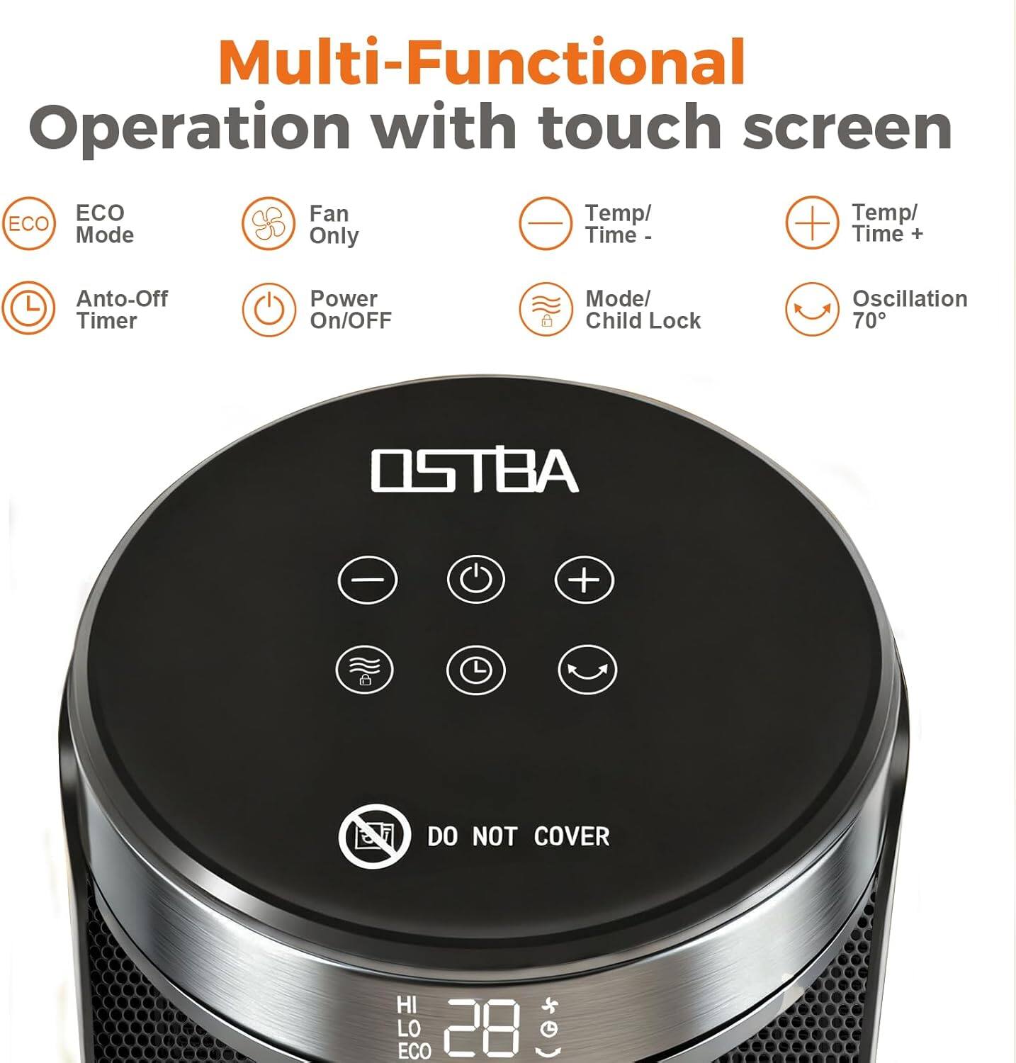 Multi-Functional Operation with touch screen

- ECO Mode
- Fan Only
- Temp/Time -
- Temp/Time +
- Anto-Off Timer
- Power On/Off
- Mode/Child Lock
- Oscillation 70°

DO NOT COVER

HI LO ECO 28