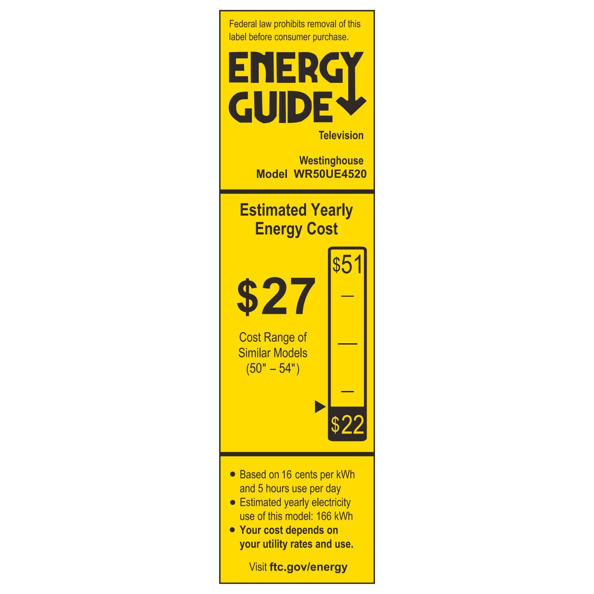 Federal law prohibits removal of this label before consumer purchase.

ENERGY GUIDE  
Television  
Westinghouse  
Model WR50UE4520  

Estimated Yearly Energy Cost  
$27  

Cost Range of Similar Models (50" - 54")  
$22 - $51  

Based on 16 cents per kWh and 5 hours use per day  
Estimated yearly electricity use of this model: 166 kWh  
Your cost depends on your utility rates and use.  

Visit ftc.gov/energy