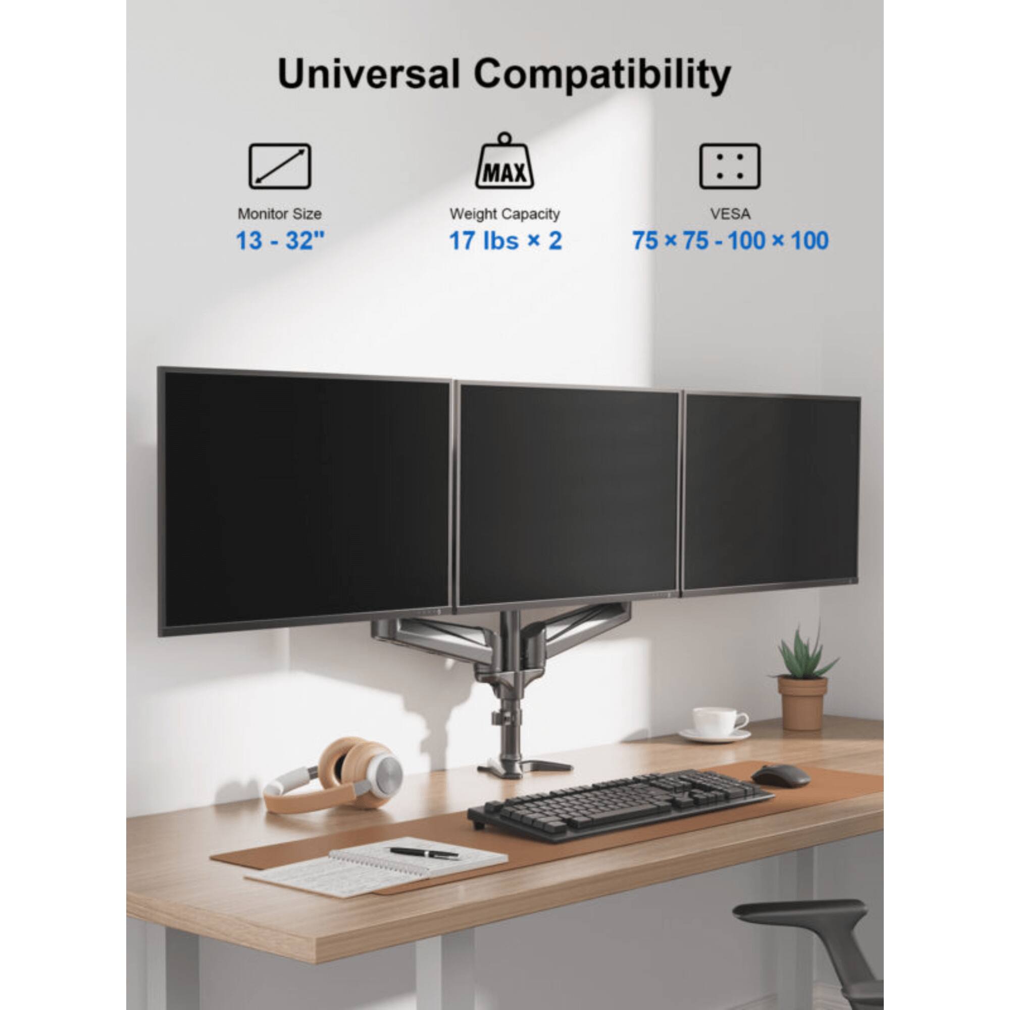 Universal Compatibility
Monitor Size: 13 - 32"
Weight Capacity: 17 lbs x 2
VESA: 75 x 75 - 100 x 100