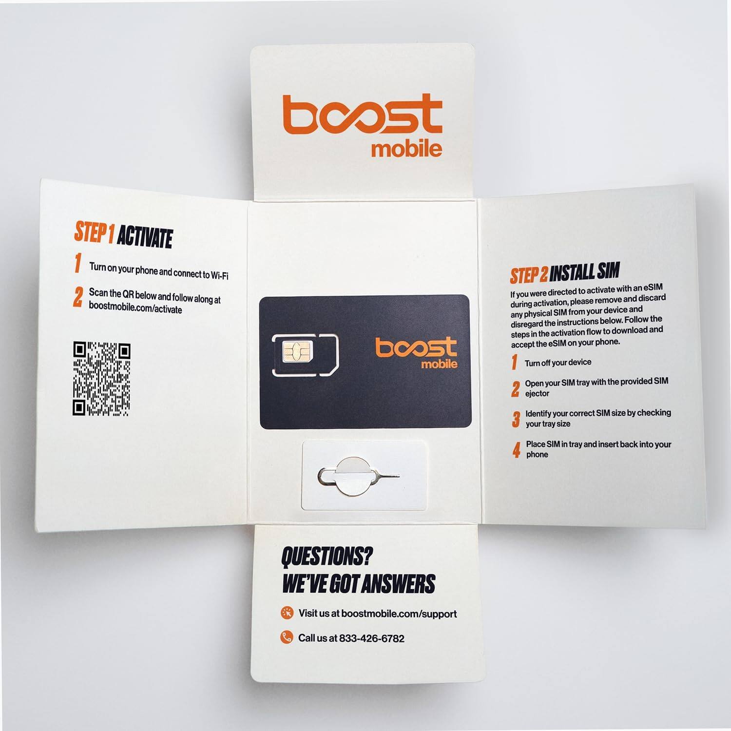 boost mobile

STEP 1 ACTIVATE
1. Turn on your phone and connect to Wi-Fi
2. Scan the QR below and follow along at boostmobile.com/activate

boost mobile

STEP 2 INSTALL SIM
If you were directed to activate with an eSIM during activation, please remove and discard any physical SIM from your device and disregard the instructions below. Follow the steps in the activation flow to download and accept the eSIM on your phone.
1. Turn off your device
2. Open your SIM tray with the provided SIM ejector
3. Identify your correct SIM size by checking your tray size
4. Place SIM in tray and insert back into your phone

QUESTIONS? WE'VE GOT ANSWERS
Visit us at boostmobile.com/support
Call us at 833-426-6782