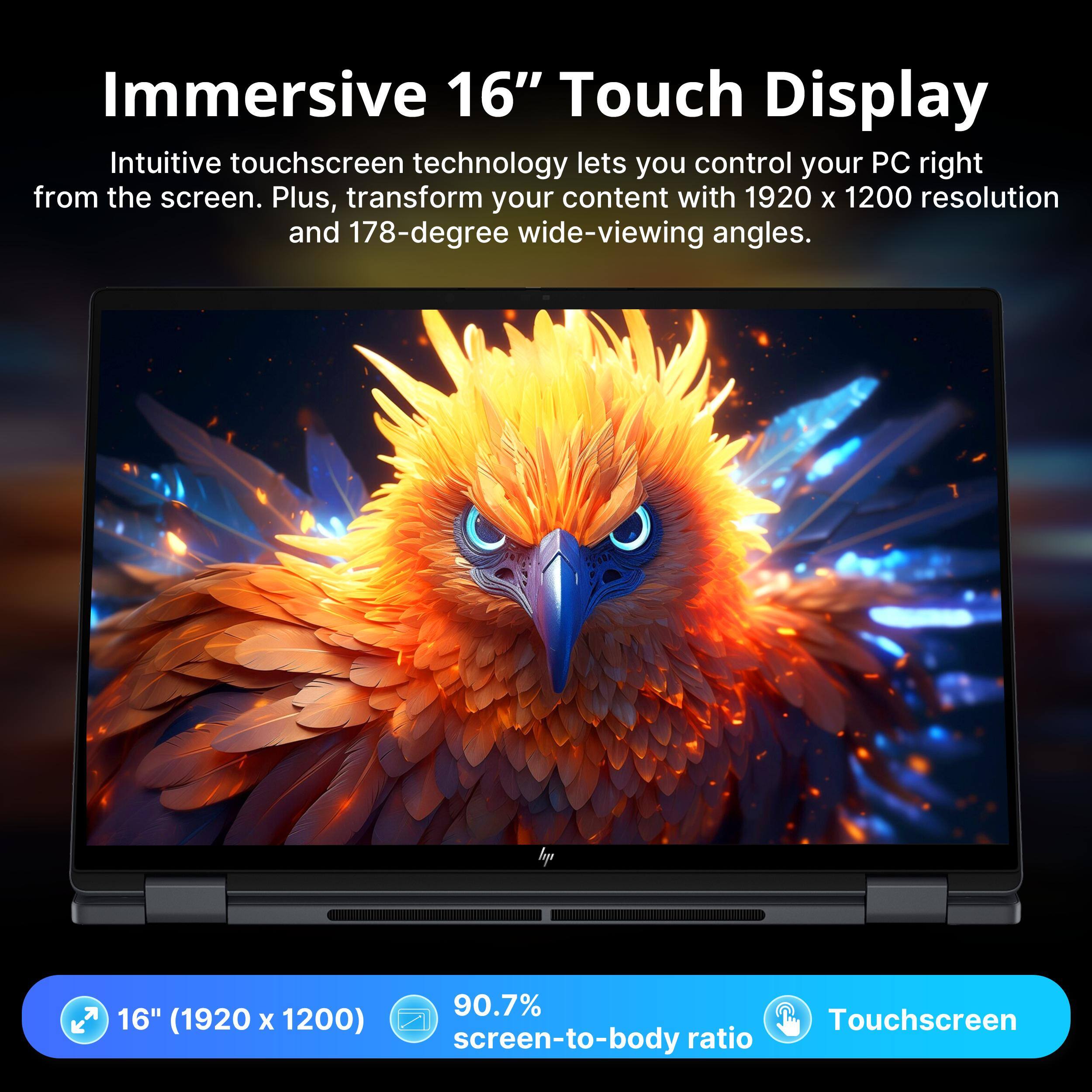 Immersive 16" Touch Display

Intuitive touchscreen technology lets you control your PC right from the screen. Plus, transform your content with 1920 x 1200 resolution and 178-degree wide-viewing angles.

hp

16" (1920 x 1200) Touchscreen
90.7% screen-to-body ratio