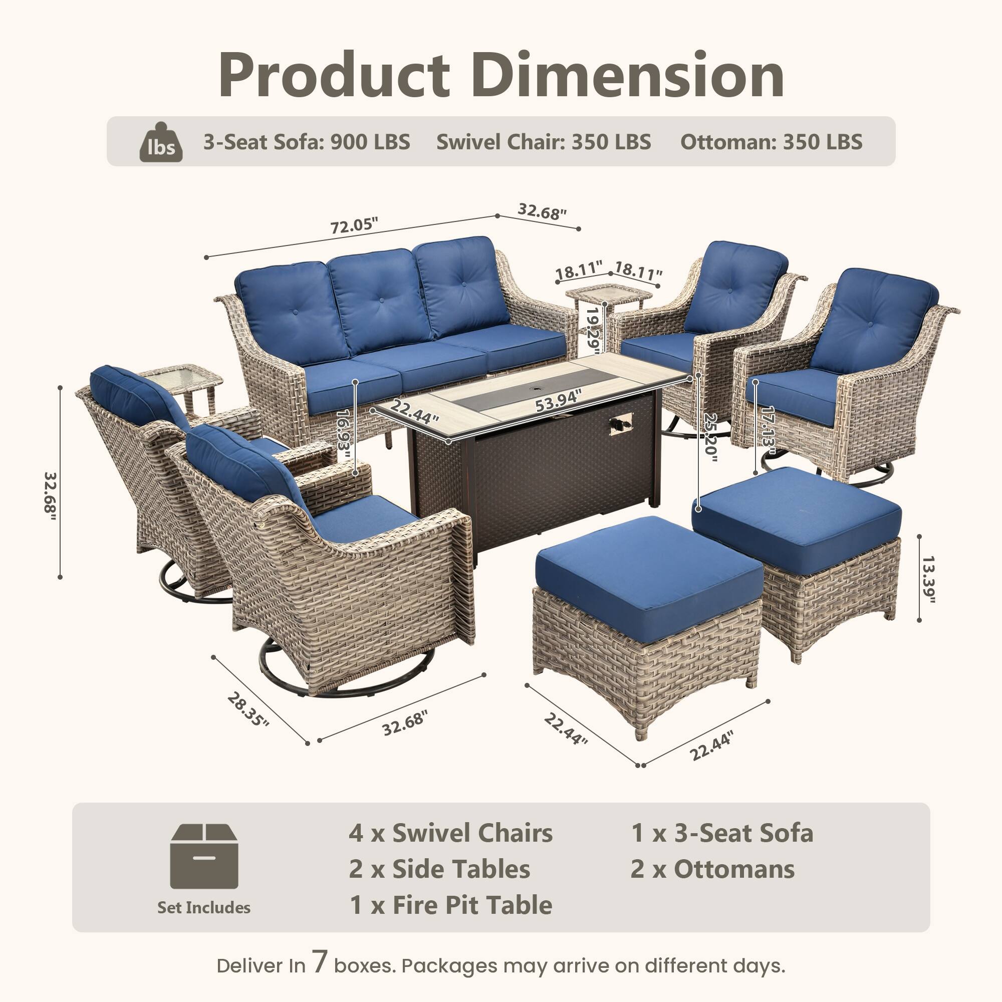 Product Dimension

- 3-Seat Sofa: 900 LBS
- Swivel Chair: 350 LBS
- Ottoman: 350 LBS

Dimensions:
- 3-Seat Sofa: 72.05" L x 32.68" W x 32.68" H
- Swivel Chair: 32.68" W x 32.68" D x 16.93" H
- Ottoman: 22.44" W x 22.44" D x 18.11" H
- Fire Pit Table: 53.94" W x 19.29" D x 17.13" H
- Side Table: 13.39" W x 28.35" D x 22.44" H

Set Includes:
- 4 x Swivel Chairs
- 2 x Side Tables
- 1 x Fire Pit Table
- 1 x 3-Seat Sofa
- 2 x Ottomans

Deliver In 7 boxes. Packages may arrive on different