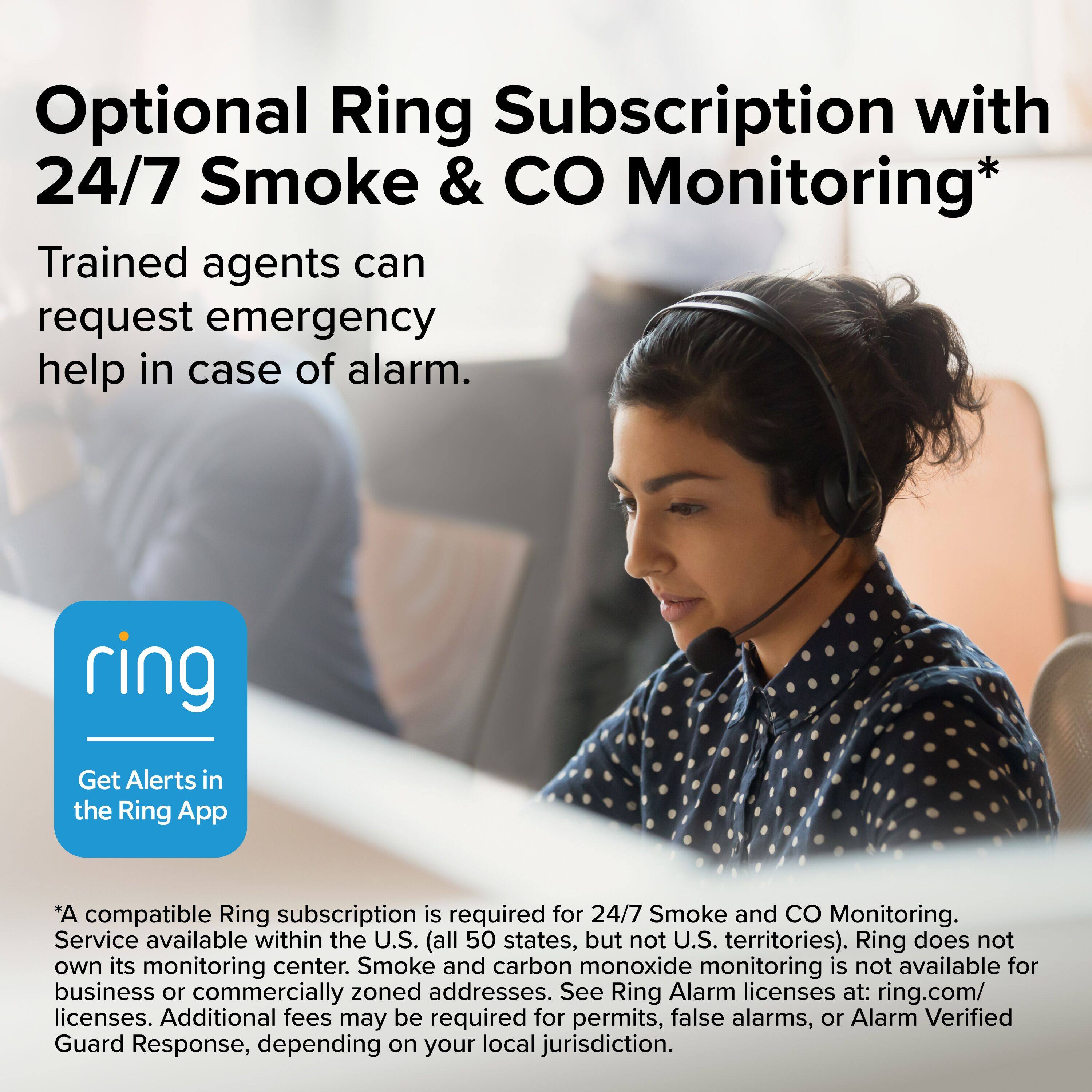 Optional Ring Subscription with 24/7 Smoke & CO Monitoring*

Trained agents can request emergency help in case of alarm.

Get Alerts in the Ring App

*A compatible Ring subscription is required for 24/7 Smoke and CO Monitoring. Service available within the U.S. (all 50 states, but not U.S. territories). Ring does not own its monitoring center. Smoke and carbon monoxide monitoring is not available for business or commercially zoned addresses. See Ring Alarm licenses at: ring.com/licenses. Additional fees may be required for permits, false alarms, or Alarm Verified Guard Response, depending on your local jurisdiction.