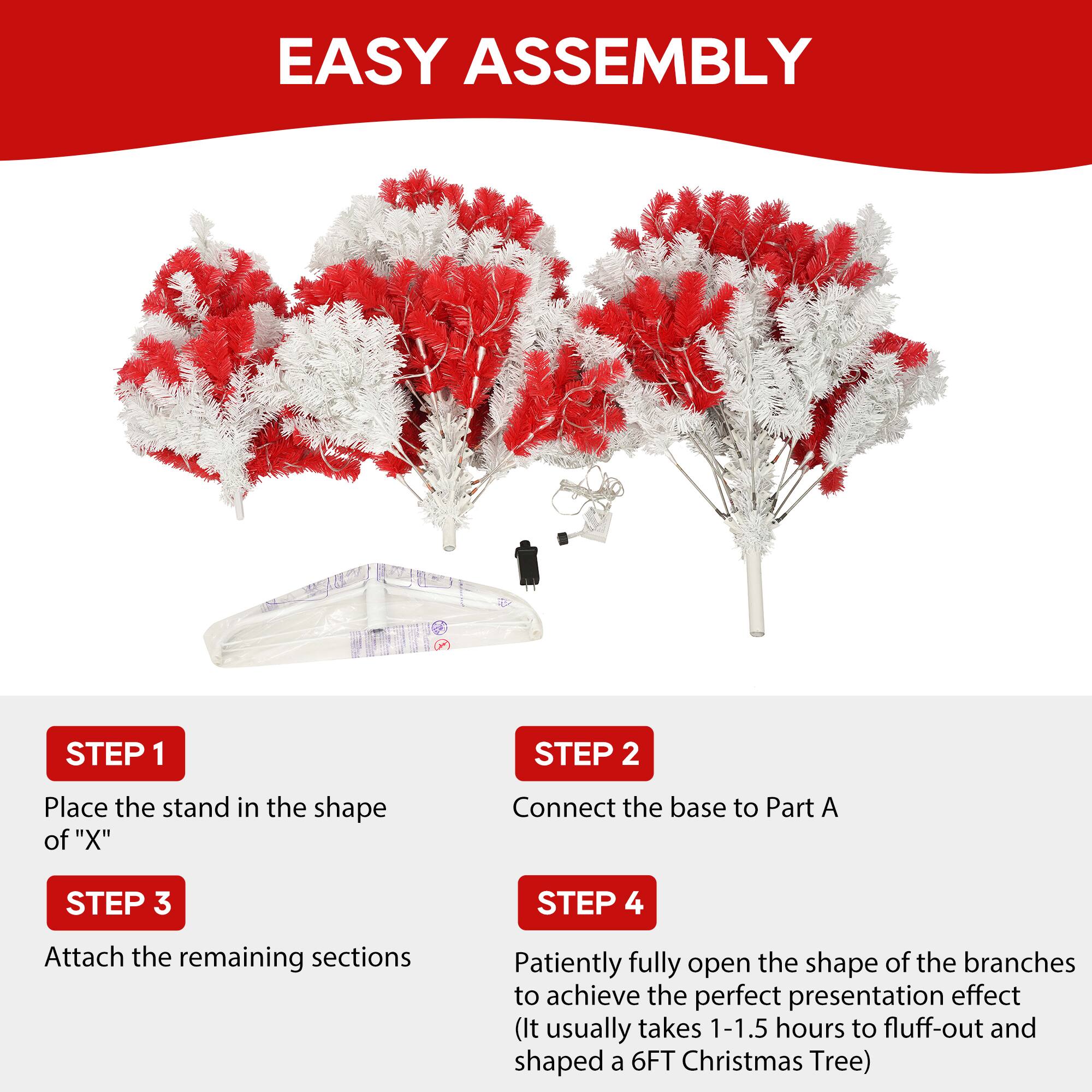 EASY ASSEMBLY

STEP 1  
Place the stand in the shape of "X"

STEP 2  
Connect the base to Part A

STEP 3  
Attach the remaining sections

STEP 4  
Patiently fully open the shape of the branches to achieve the perfect presentation effect (It usually takes 1-1.5 hours to fluff-out and shaped a 6FT Christmas Tree)