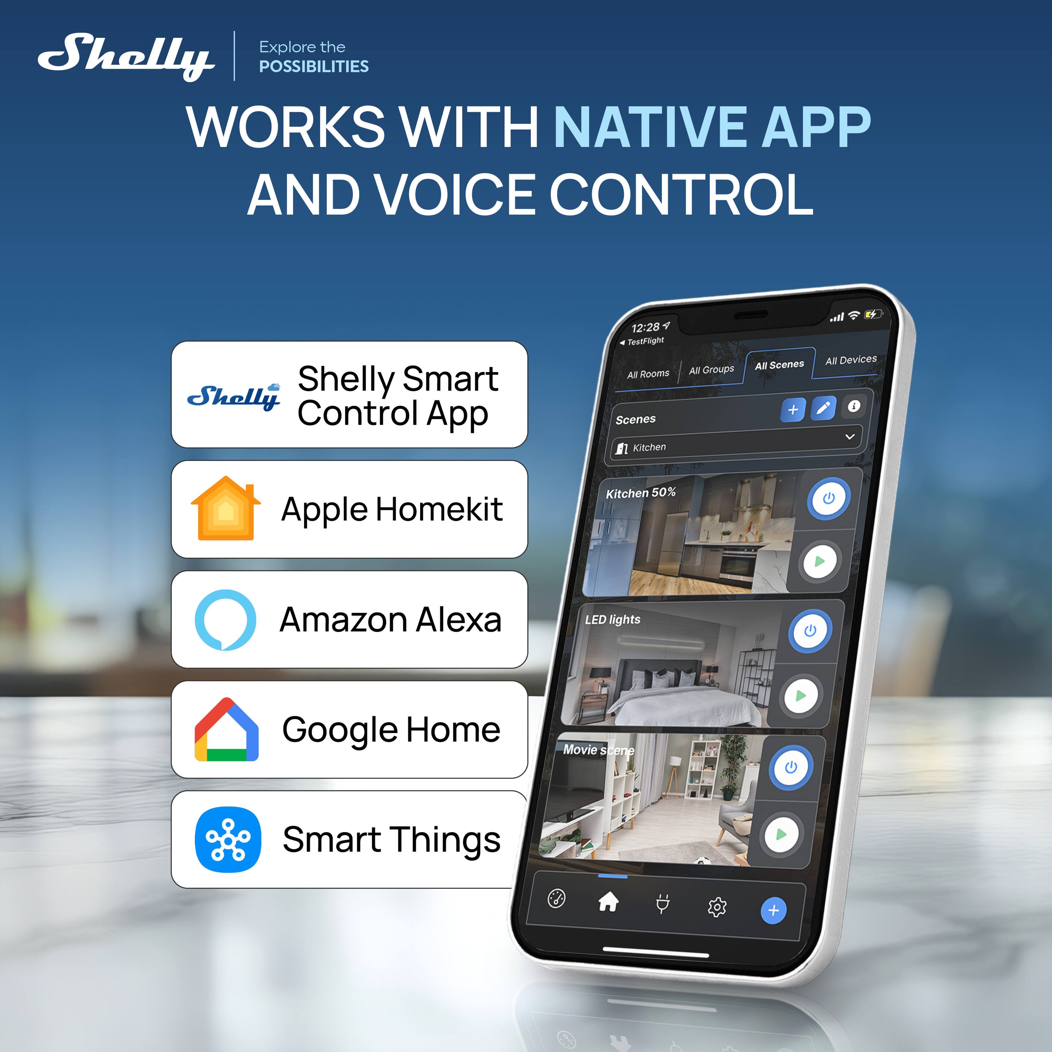 Explore the Shelly POSSIBILITIES WORKS WITH NATIVE APP AND VOICE CONTROL

Shelly Smart Control App
Apple Homekit
Amazon Alexa
Google Home
Smart Things

12:28
TestFlight
All Rooms
All Groups
All Scenes
All Devices

Scenes
Kitchen 50%
LED lights
Movie scene