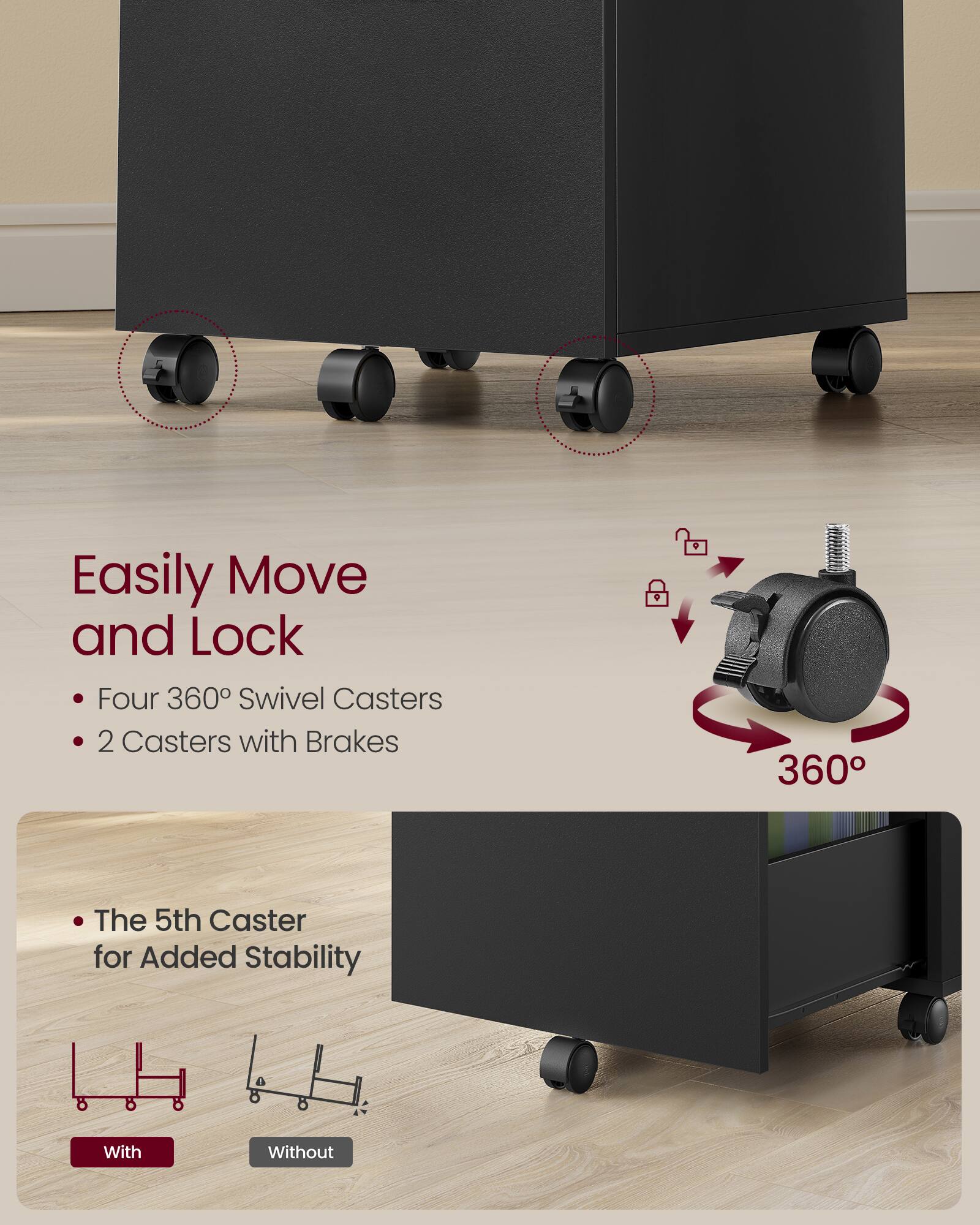 Easily Move and Lock  
- Four 360° Swivel Casters  
- 2 Casters with Brakes  

The 5th Caster for Added Stability  

With  
Without