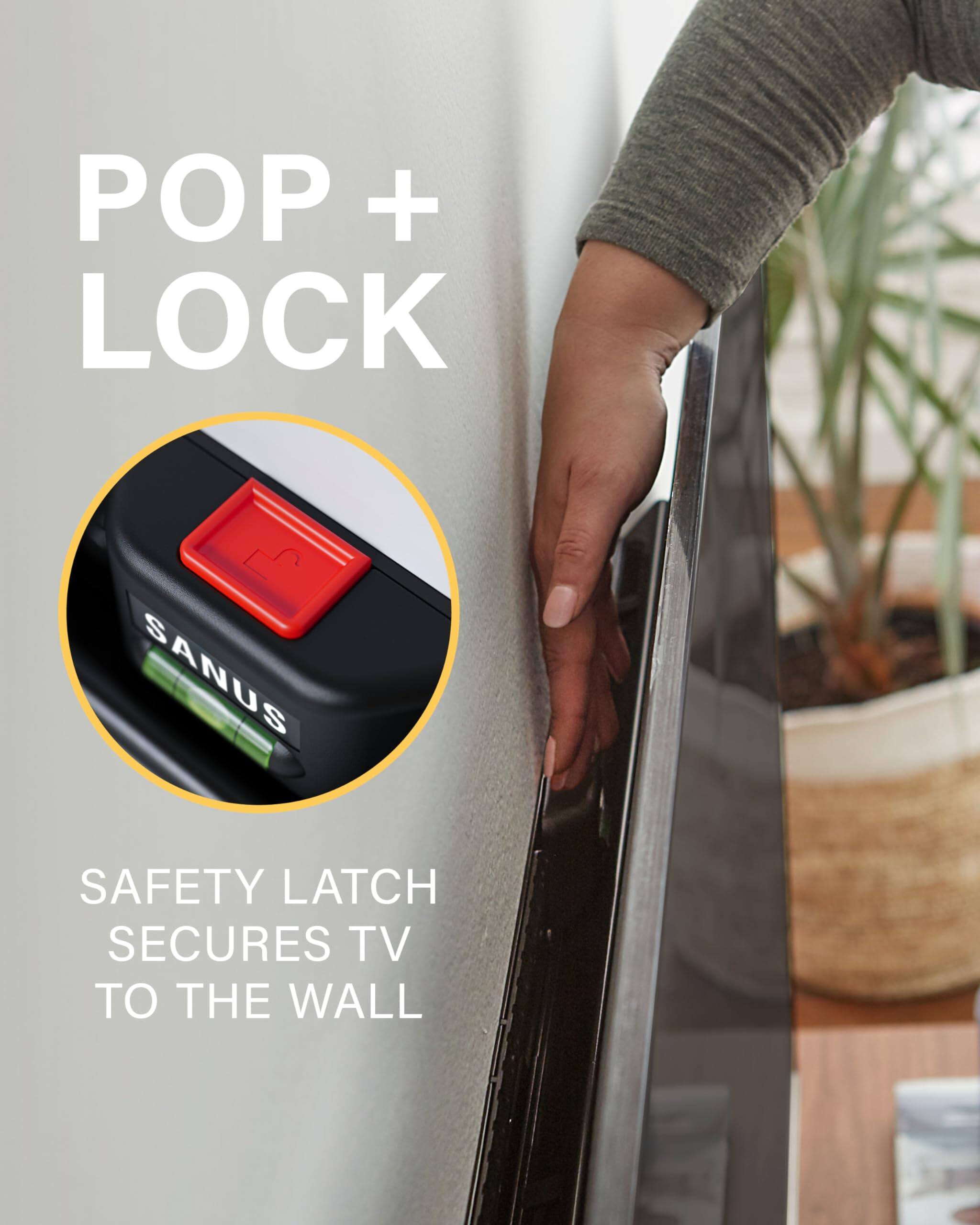 The text in the image can be grouped and corrected as follows:

**POP + LOCK**

**SAFETY LATCH SECURES TV TO THE WALL**

This text highlights the feature of the "POP + LOCK" mechanism by SANUS, which ensures the TV is securely attached to the wall.