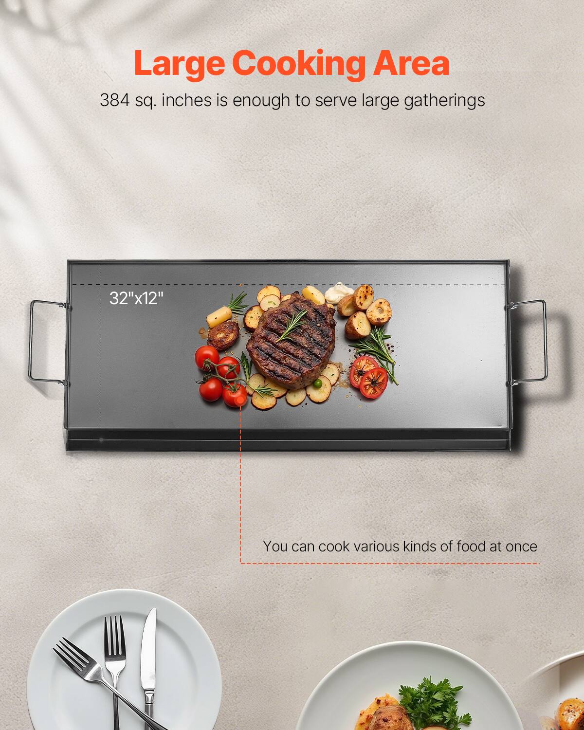 Large Cooking Area
384 sq. inches is enough to serve large gatherings
32"x12"
You can cook various kinds of food at once