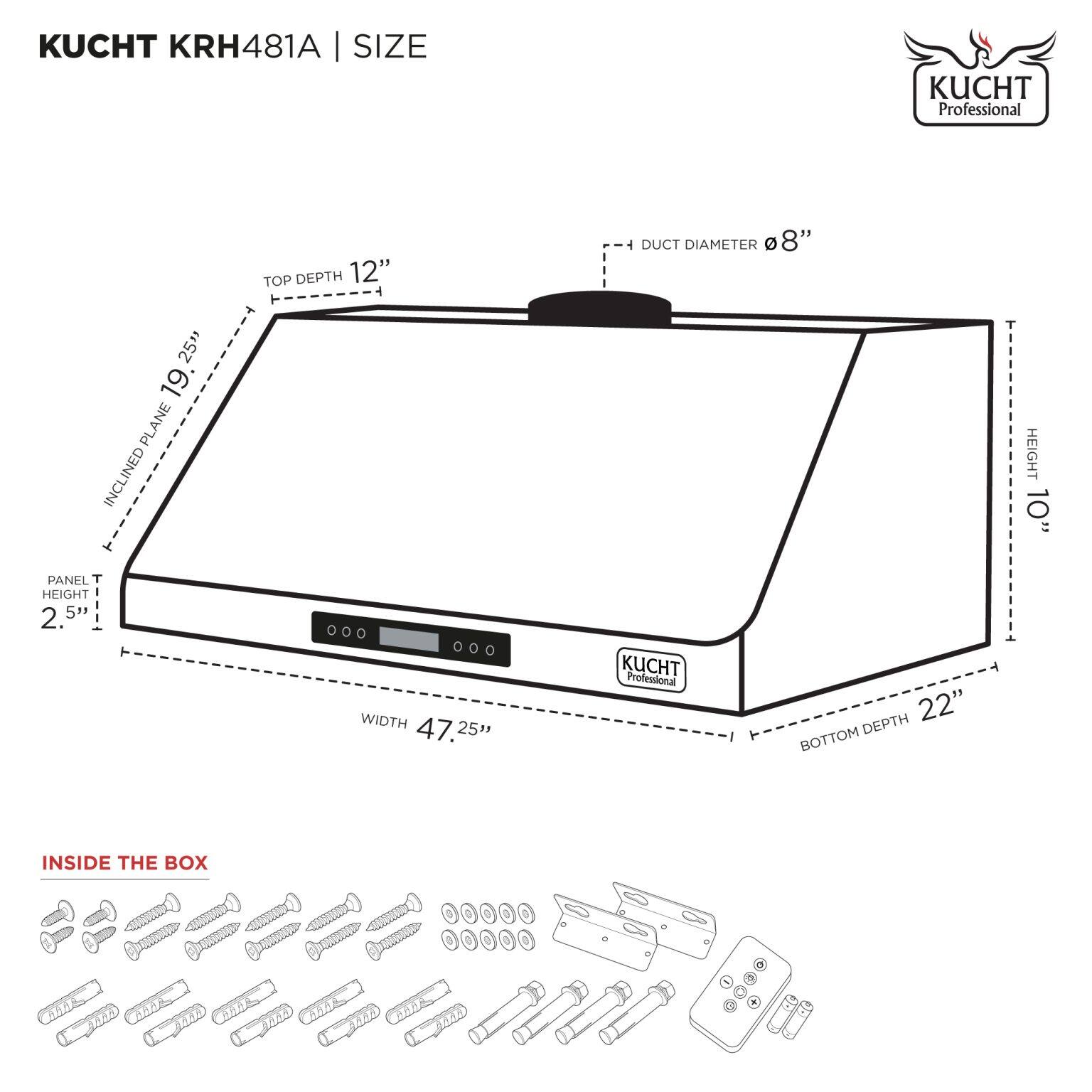 KUCHT KRH481A | SIZE

- TOP DEPTH: 12"
- DUCT DIAMETER: 8"
- INCLINED PLANE: 19.25"
- PANEL T HEIGHT: 2.5"
- WIDTH: 47.25"
- HEIGHT: 10"
- BOTTOM DEPTH: 22"

INSIDE THE BOX

- Screws
- Bolts
- Washers
- Metal brackets