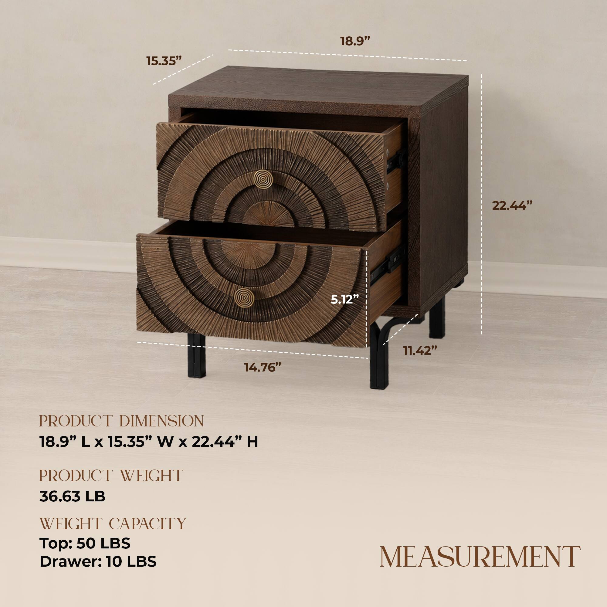 15.35" 18.9" 22.44" 5.12" 14.76" 11.42"  
PRODUCT DIMENSION  
18.9" L x 15.35" W x 22.44" H  
PRODUCT WEIGHT  
36.63 LB  
WEIGHT CAPACITY  
Top: 50 LBS  
Drawer: 10 LBS  
MEASUREMENT
