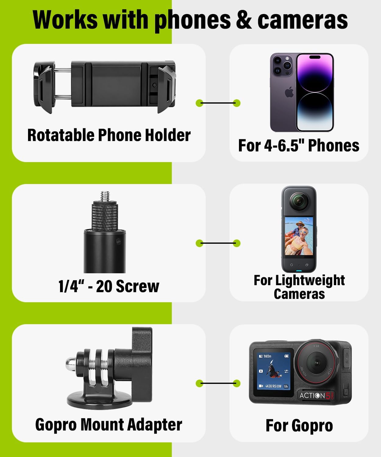 Works with phones & cameras

Rotatable Phone Holder

For 4-6.5" Phones

1/4" - 20 Screw

For Lightweight Cameras

Gopro Mount Adapter

For Gopro