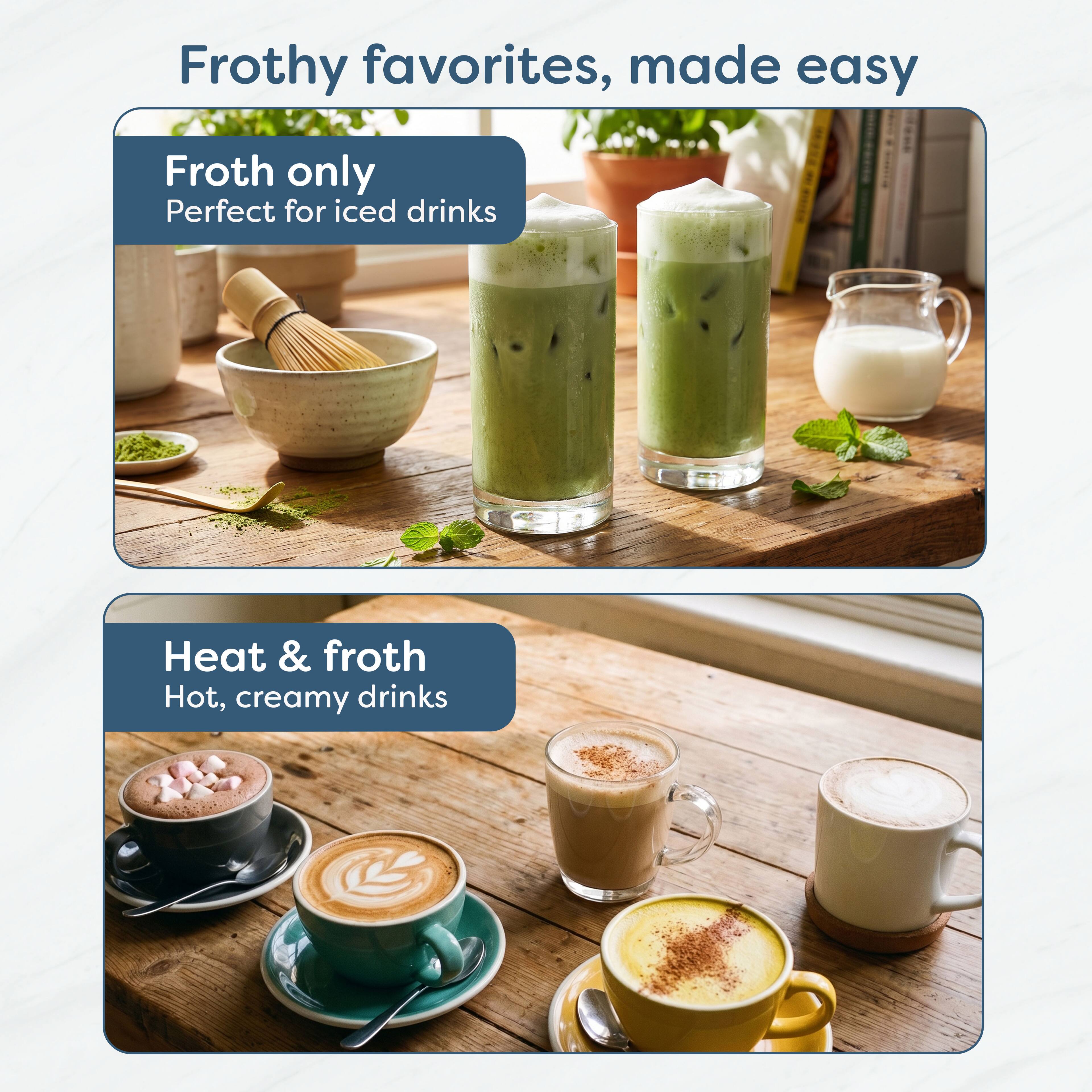 Frothy favorites, made easy

Froth only
Perfect for iced drinks

Heat & froth
Hot, creamy drinks