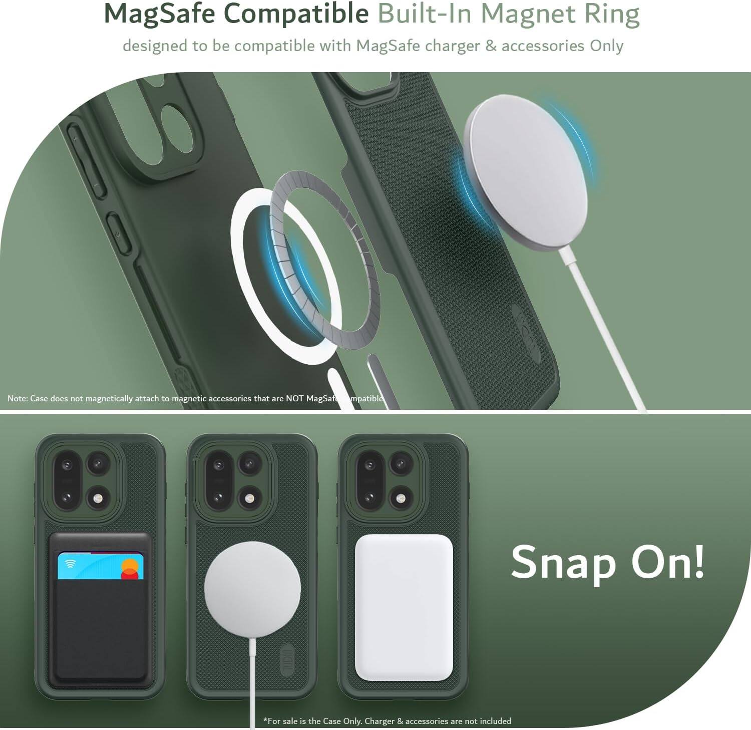 MagSafe Compatible Built-In Magnet Ring  
designed to be compatible with MagSafe charger & accessories Only  

Note: Case does not magnetically attach to magnetic accessories that are NOT MagSafe compatible  

Snap On!  

*For sale is the Case Only. Charger & accessories are not included