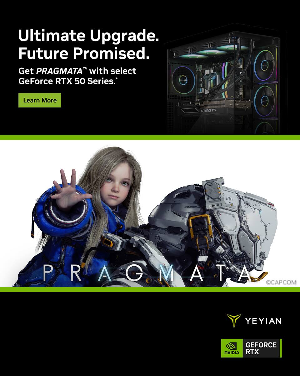 Ultimate Upgrade.  
Future Promised.  
Get PRAGMATA™ with select GeForce RTX 50 Series.  
Learn More  

PRAGMATA™  
CAPCOM  

YEYIAN  
GEFORCE RTX  
NVIDIA