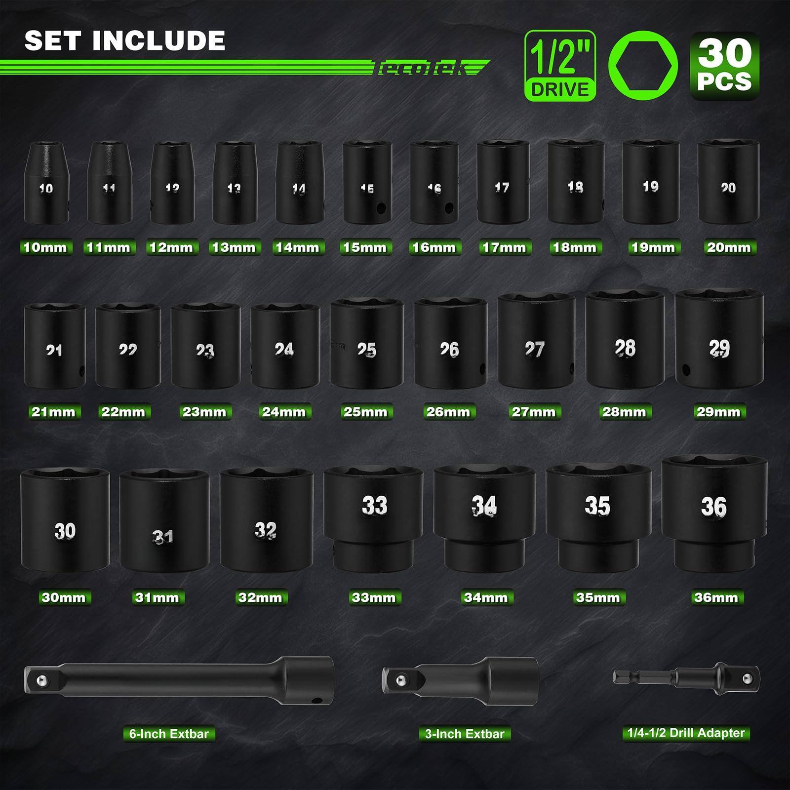 SET INCLUDE

1/2" DRIVE

30 PCS

10mm 11mm 12mm 13mm 14mm 15mm 16mm 17mm 18mm 19mm 20mm 21mm 22mm 23mm 24mm 25mm 26mm 27mm 28mm 29mm 30mm 31mm 32mm 33mm 34mm 35mm 36mm

6-Inch Extbar

3-Inch Extbar

1/4-1/2 Drill Adapter