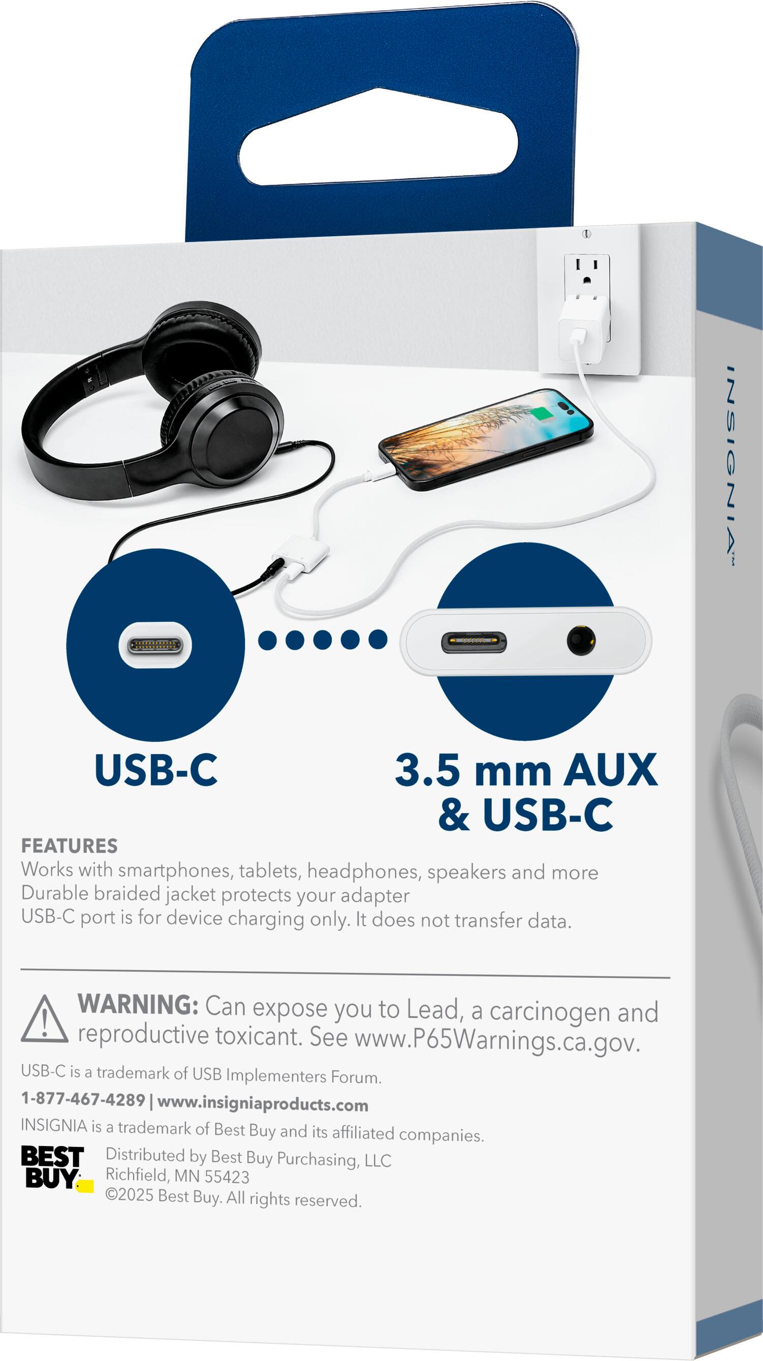 **INSIGNIA USB-C 3.5 mm AUX & USB-C**

**FEATURES**
- Works with smartphones, tablets, headphones, speakers, and more
- Durable braided jacket protects your adapter
- USB-C port is for device charging only. It does not transfer data.

**WARNING:** Can expose you to Lead, a carcinogen and reproductive toxicant. See www.P65Warnings.ca.gov.

USB-C is a trademark of USB Implementers Forum.

1-877-467-4289 | www.insigniaproducts.com

INSIGNIA is a trademark of Best Buy and its affiliated companies.

BEST Distributed by Best Buy Purchasing, LLC
Richfield, MN 55423

©2025 Best Buy. All rights reserved.