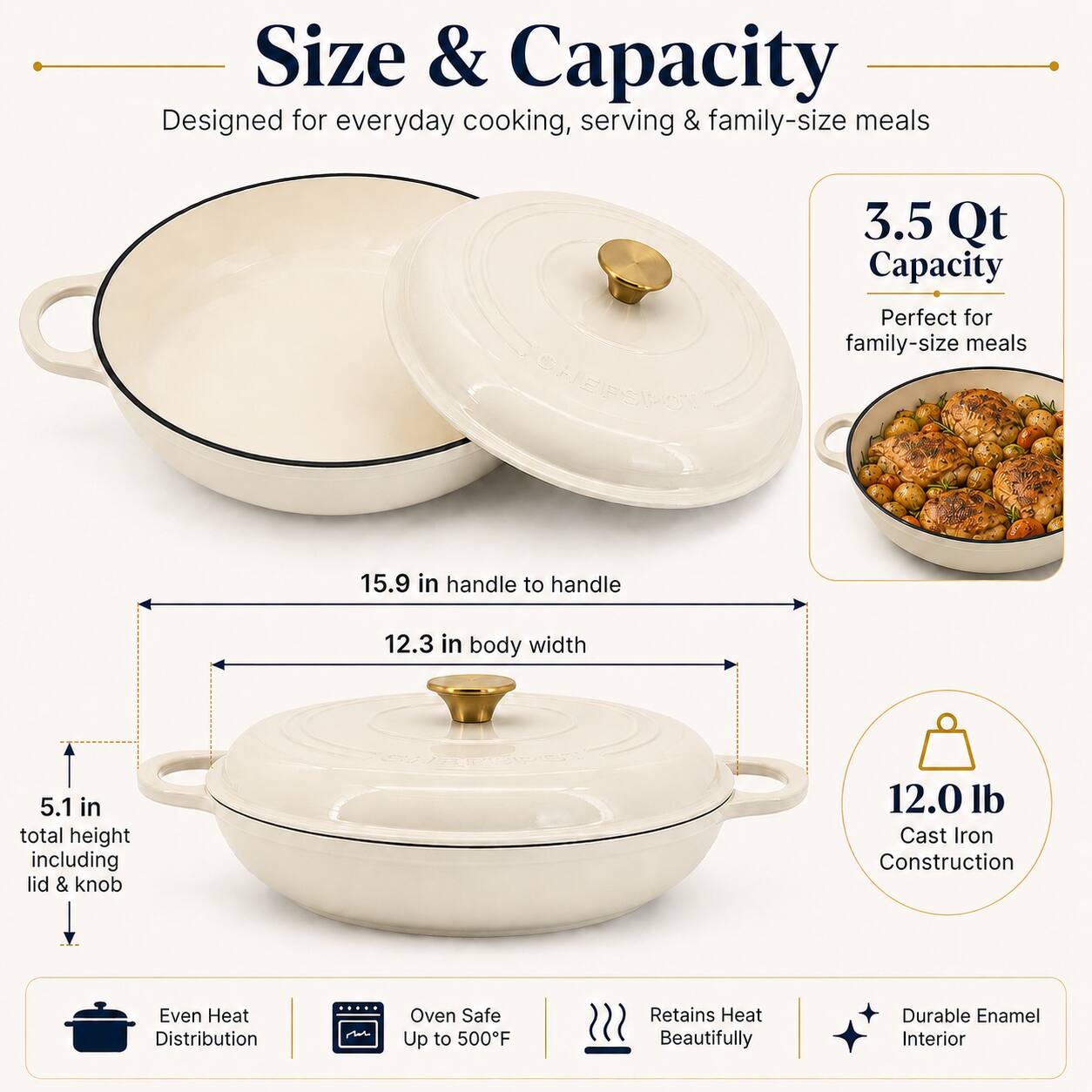 Size & Capacity  
Designed for everyday cooking, serving & family-size meals

3.5 Qt Capacity  
Perfect for family-size meals

15.9 in handle to handle  
12.3 in body width  
5.1 in total height including lid & knob

12.0 lb Cast Iron Construction

Even Heat Distribution  
Oven Safe Up to 500°F  
Retains Heat Beautifully  
Durable Enamel Interior