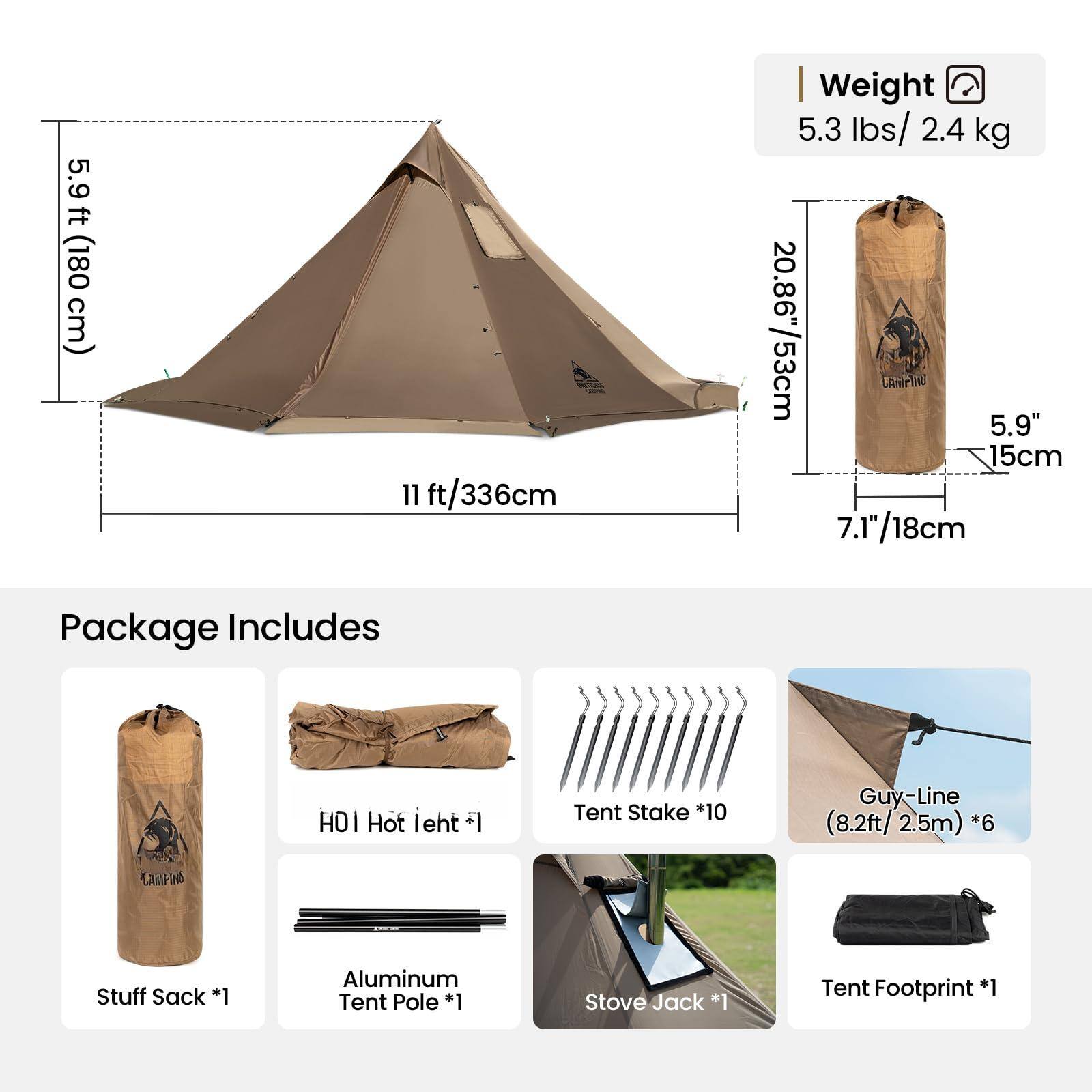5.9 ft (180 cm)  
11 ft/336 cm  
Weight: 5.3 lbs/2.4 kg  
20.86"/53 cm  
5.9" / 15 cm  
7.1"/18 cm  

Package Includes:  
- Stuff Sack *1  
- Aluminum Tent Pole *1  
- Tent Stake *10  
- Guy-Line (8.2ft/2.5m) *6  
- Tent Footprint *1  
- Stove Jack *1  
- Hot leht *1