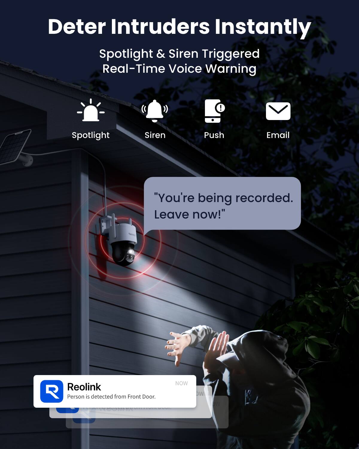 Deter Intruders Instantly  
Spotlight & Siren Triggered Real-Time Voice Warning

Spotlight  
Siren  
Push  
Email

"You're being recorded. Leave now!"

NOW  
Reolink  
Person is detected from Front Door.