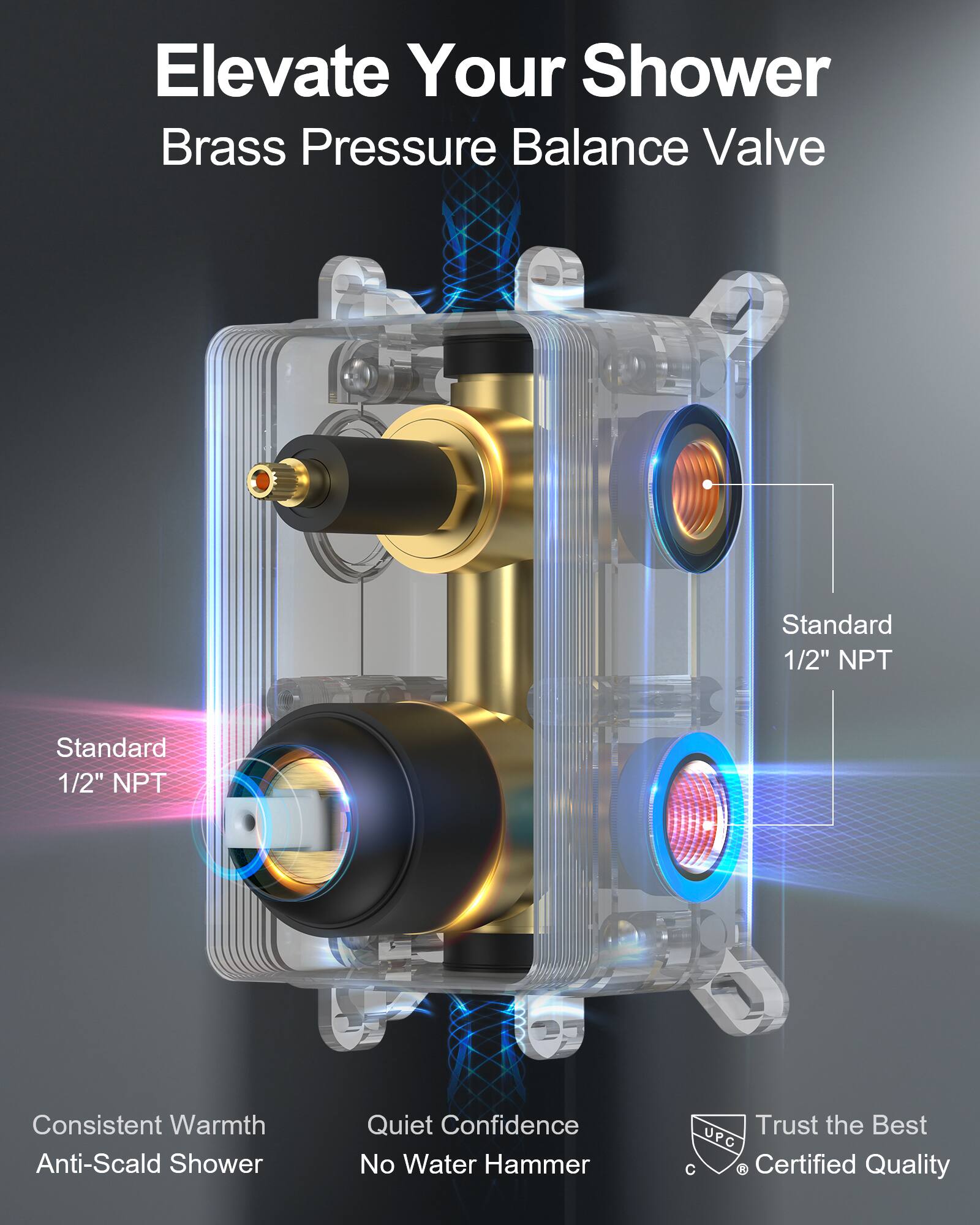 Elevate Your Shower  
Brass Pressure Balance Valve  

Standard 1/2" NPT  
Standard 1/2" NPT  

Consistent Warmth  
Anti-Scald Shower  

Quiet Confidence  
No Water Hammer  

Trust the Best  
UPC Certified Quality