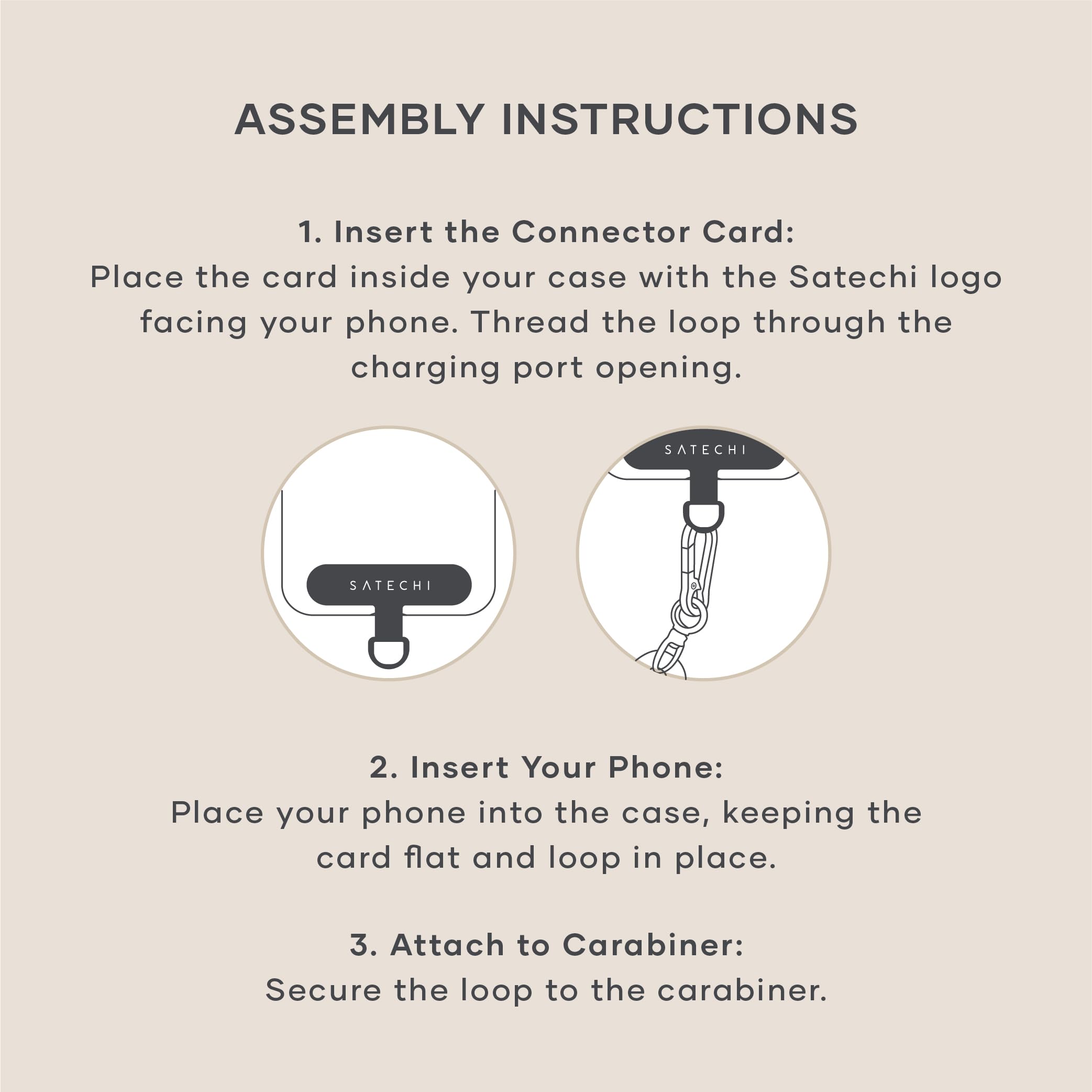 ASSEMBLY INSTRUCTIONS

1. Insert the Connector Card:
   Place the card inside your case with the Satechi logo facing your phone. Thread the loop through the charging port opening.

2. Insert Your Phone:
   Place your phone into the case, keeping the card flat and loop in place.

3. Attach to Carabiner:
   Secure the loop to the carabiner.