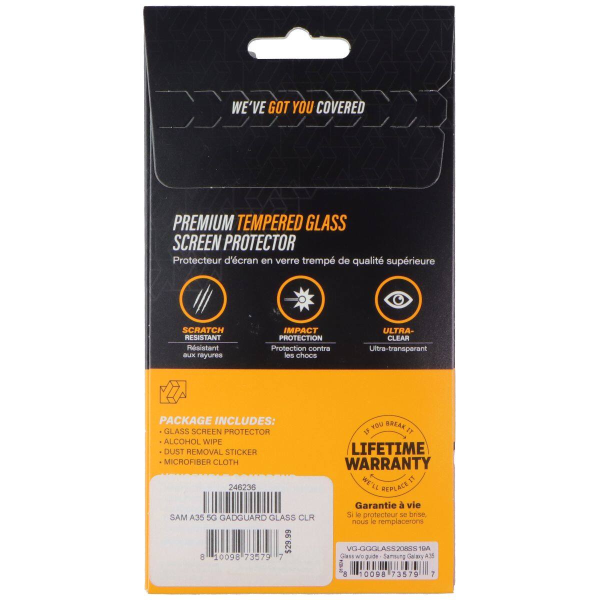 WE'VE GOT YOU COVERED PREMIUM TEMPERED GLASS SCREEN PROTECTOR  
Protecteur d'écran en verre trempé de qualité supérieure  
SCRATCH RESISTANT  
Résistant aux rayures  
IMPACT PROTECTION  
Protection contre les chocs  
ULTRA-CLEAR  
Ultra-transparent  

PACKAGE INCLUDES:  
- GLASS SCREEN PROTECTOR  
- ALCOHOL WIPE  
- DUST REMOVAL STICKER  
- MICROFIBER CLOTH  

LIFETIME WARRANTY  
WE'LL REPLACE IT  

Garantie à vie  
Si le protecteur se brise, nous le remplacerons  

SAM A35 5G GADGUARD GLASS CLR  
VG-GGGLASS208SS TRA  
8 40098 73579 7  

Glass we guide Samsung Galaxy A.35