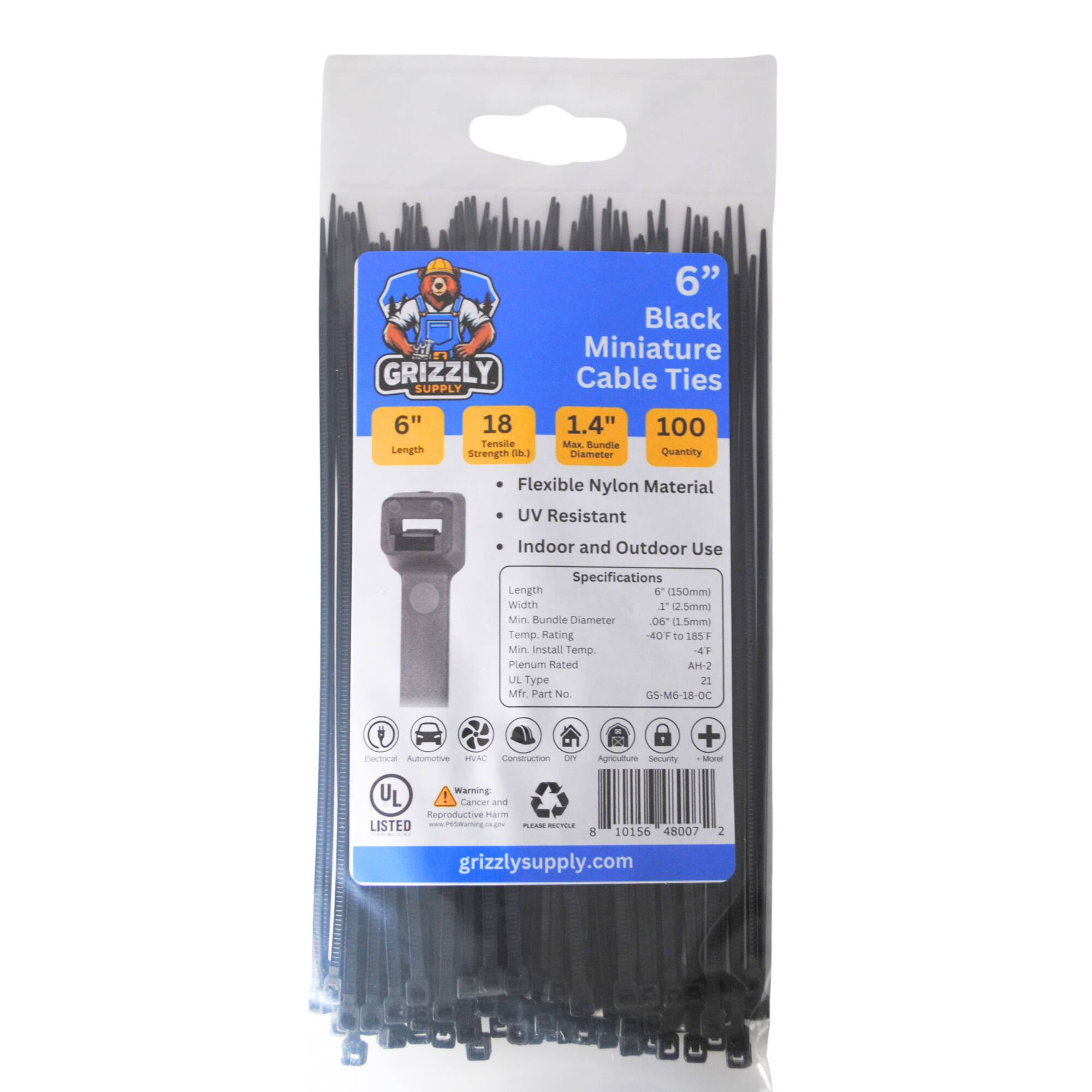 GRIZZLY SUPPLY 6" Black Miniature Cable Ties 6" Length 18 Tensile Strength 1.4" Max Bundle Diameter 100 Quantity Flexible Nylon Material UV Resistant Indoor and Outdoor Use Specifications Length 6 (150mm) Width 1 (2.5mm) Min Bundle Diameter 0.6 (1.5mm) Temp Rating -40°F to 185°F Min Install Temp -4°F UL Type 21 Mfr Part No GS-M6-18-OC Autonomous Consumer DY Agriculture Security + More UL Listed Warning Cancer and Reproductive Harm www.grizzlysupply.com 10156 48007