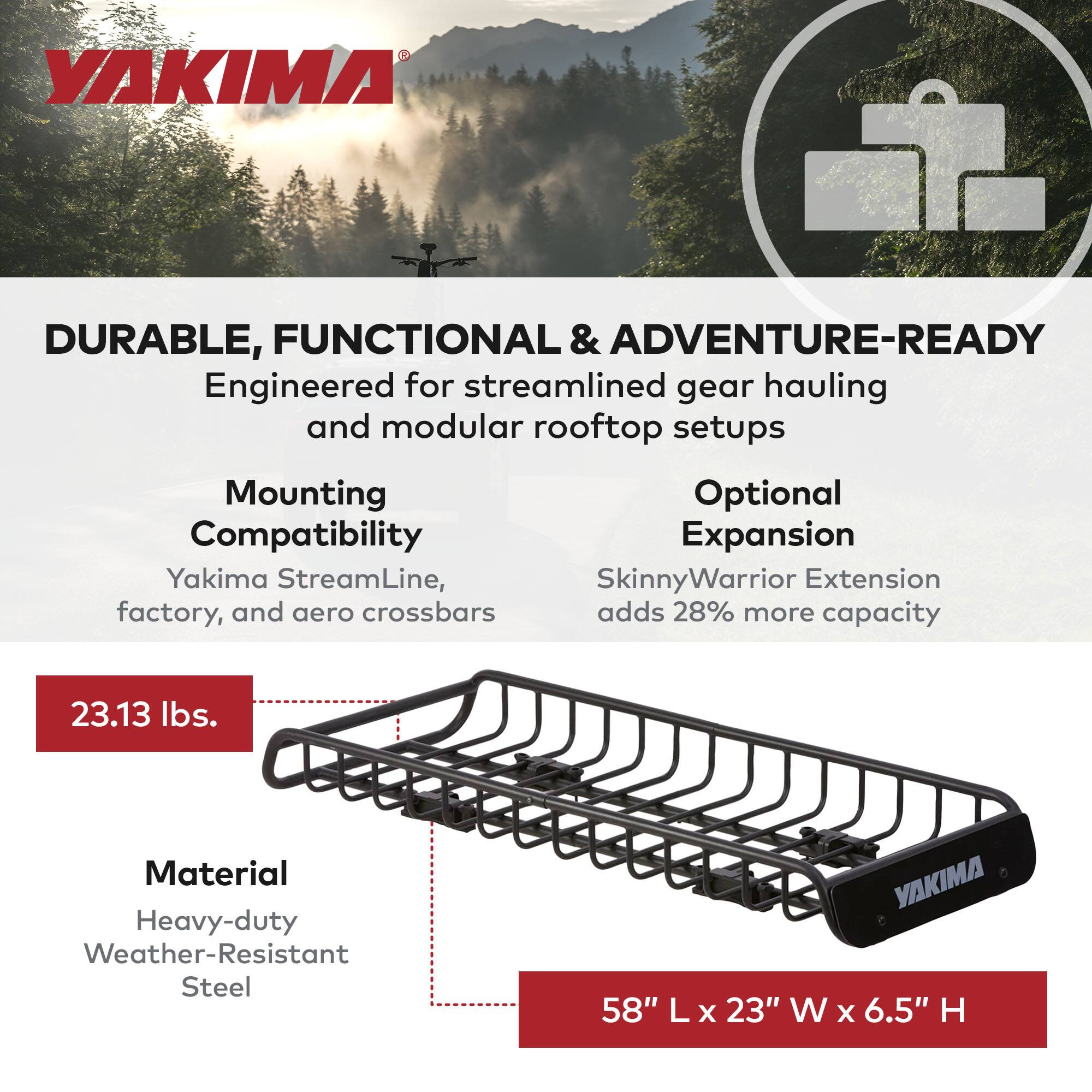 **YAKIMA**

**DURABLE, FUNCTIONAL & ADVENTURE-READY**

Engineered for streamlined gear hauling and modular rooftop setups

**Mounting Compatibility**
- Yakima StreamLine, factory, and aero crossbars

**Optional Expansion**
- SkinnyWarrior Extension adds 28% more capacity

**23.13 lbs.**

**Material**
- Heavy-duty Weather-Resistant Steel

**58" L x 23" W x 6.5" H**