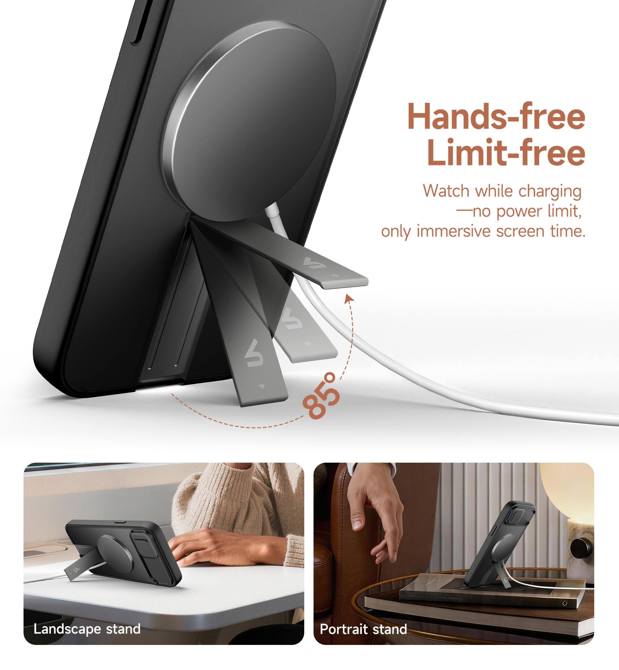Hands-free Limit-free  
Watch while charging - no power limit, only immersive screen time.  
85°  
Landscape stand  
Portrait stand