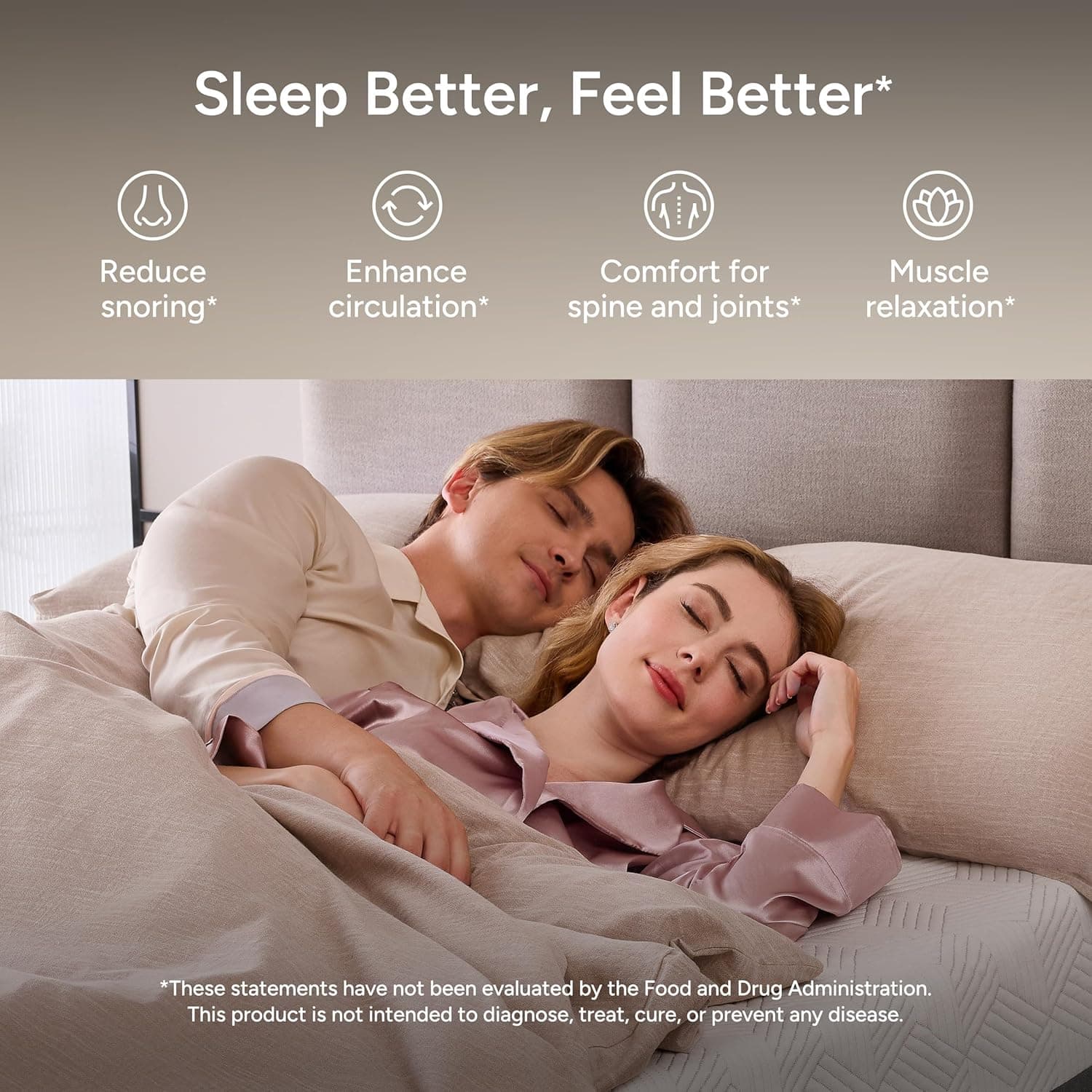 Sleep Better, Feel Better*
- Reduce snoring*
- Enhance circulation*
- Comfort for spine and joints*
- Muscle relaxation*
*These statements have not been evaluated by the Food and Drug Administration. This product is not intended to diagnose, treat, cure, or prevent any disease.